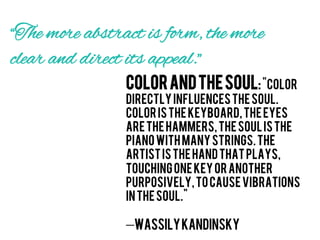 “The more abstract is form, the more
clear and direct its appeal.”
                Color and the Soul: "Color
                directly influences the soul.
                Color is the keyboard, the eyes
                are the hammers, the soul is the
                piano with many strings. The
                artist is the hand that plays,
                touching one key or another
                purposively, to cause vibrations
                in the soul."

                —Wassily Kandinsky
 