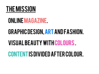 The mission
Online magazine.

Graphic design, art and fashion.

Visual beauty with colours .

Content is divided after colour.
 