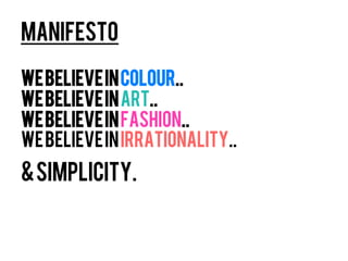 manifesto

We believe in colour..
We believe in ART..
We believe in fashion..
We believe in irrationality..
& Simplicity.
 