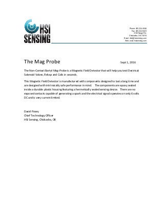 The Mag Probe Sept 1, 2016
The Non-Contact Bartol Mag-Probe is a Magnetic Field Detector that will help you test Electrical
Solenoid Valves, Relays and Coils in seconds.
This Magnetic Field Detector is manufactured with components designed to last a long time and
are designed with intrinsically safe performance in mind. The components are epoxy sealed
inside a durable plastic housing featuring a hermetically sealed sensing device. There are no
exposed contacts capable of generating a spark and the electrical signal operates on only 6 volts
DC and is very current limited.
David Posey
Chief Technology Officer
HSI Sensing, Chickasha, OK
Phone: 405.224.4046
Fax: 405.224.9423
3100 Norge Rd.
Chickasha, OK 73018
Email: info@hsisensing.com
Web: www.hsisensing.com
 