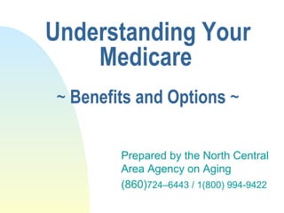 Understanding Your Medicare   ~  Benefits and Options  ~ Prepared by the North Central Area Agency on Aging (860) 724–6443 / 1(800) 994-9422 