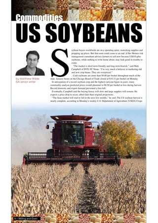 S
oybean buyers worldwide are on a spending spree, restocking supplies and
propping up prices. But that soon could come to an end. A Des Moines risk
management consultant advises farmers to sell now because US$10-plus
soybeans, while nothing to write home about, may look good in months to
come.
“The market is short-term friendly and long-term bearish,” said Matt
Campbell of INTL FC Stone. “I’m very much a believer in marketing old
and new crop beans. They are overpriced.”
Cash soybeans are more than $9.80 per bushel throughout much of the
state. January beans on the Chicago Board of Trade closed at $10.33 per bushel on Monday.
In anticipation of a record soybean crop and the highest carryout figure in years, many
commodity analysts predicted prices would plummet to $8.50 per bushel or less during harvest.
Record domestic and export demand prevented a free-fall.
Eventually, Campbell said the buying frenzy will slow and large supplies will remain. He
expects a price drop to occur, albeit later than original projections.
“The bean market will start to fail in the next few months,” he said. The US soybean harvest is
nearly complete, according to Monday’s weekly U.S. Department of Agriculture (USDA) Crops
US SOYBEANS
by Matthew Wilde
ISA senior writer
58 | Milling and Grain
 