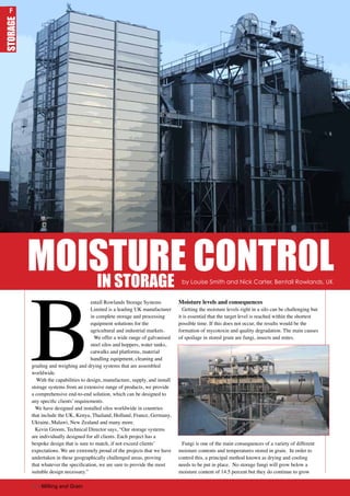 B
entall Rowlands Storage Systems
Limited is a leading UK manufacturer
in complete storage and processing
equipment solutions for the
agricultural and industrial markets.
We offer a wide range of galvanised
steel silos and hoppers, water tanks,
catwalks and platforms, material
handling equipment, cleaning and
grading and weighing and drying systems that are assembled
worldwide.
With the capabilities to design, manufacture, supply, and install
storage systems from an extensive range of products, we provide
a comprehensive end-to-end solution, which can be designed to
any specific clients’ requirements.
We have designed and installed silos worldwide in countries
that include the UK, Kenya, Thailand, Holland, France, Germany,
Ukraine, Malawi, New Zealand and many more.
Kevin Groom, Technical Director says, “Our storage systems
are individually designed for all clients. Each project has a
bespoke design that is sure to match, if not exceed clients’
expectations. We are extremely proud of the projects that we have
undertaken in these geographically challenged areas, proving
that whatever the specification, we are sure to provide the most
suitable design necessary.”
Moisture levels and consequences
Getting the moisture levels right in a silo can be challenging but
it is essential that the target level is reached within the shortest
possible time. If this does not occur, the results would be the
formation of mycotoxin and quality degradation. The main causes
of spoilage in stored grain are fungi, insects and mites.
Fungi is one of the main consequences of a variety of different
moisture contents and temperatures stored in grain. In order to
control this, a principal method known as drying and cooling
needs to be put in place. No storage fungi will grow below a
moisture content of 14.5 percent but they do continue to grow
MOISTURE CONTROL
FSTORAGE
by Louise Smith and Nick Carter, Bentall Rowlands, UK
IN STORAGE
36 | Milling and Grain
F
 