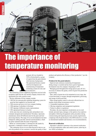 A
gromatic AG was founded in
1979 in Switzerland by a group
of experts from the grain industry
with electronic backgrounds.
The operational business started
with the development and
manufacturing of temperature
monitoring systems for silos and
level indicators.
The monitoring systems supplied by Agromatic received wide
acceptance right from the start and the company closed its first
operational year with a positive result.
The key milestones for the company include:
•	 1982 the first automatically regulating dampening system for
grain has been supplied to an Austrian mill
•	 1984 erection and move-in of own company building
•	 1986 opening of subsidiary in Germany
•	 1987 opening of different country representations
•	 1991 operational business in Austria
At the same time new monitoring units and products were
evaluated, designed and manufactured. Nowadays, Agromatic
manufactures about 230 different units for the grain and feed
processing industry. The range of its own developments has been
enlarged by adding specially selected external products, which
are partly marketed under the name of Agromatic.
Before an ‘external product’ is introduced to the market by
Agromatic, it undergoes extensive quality testing.
“The continuing success we are achieving proves that we can
solve the problems of our customers, increase the quality of their
products and optimise the efficiency of their production,” says the
company.
Products for the grain industry
Improved and continuous monitoring of temperature
during storage is essential and has been a goal of Agromatic
development since the company’s beginning in 1979.
Managing grain throughout the storage process pays off. It is
necessary to enhance the quality control of grain from production
to processing.
Thus, safety of grains has to be maintained at every stage, thst
is from harvesting, in storage, through transportation, processing
and storage of processed food.
Often storage quality control is adversely affected due to a
number of prevailing circumstances such as:
•	 Unintended temperature effects
•	 Missing competence and management regulations
•	 Failure to adhere to regulations
Nowadays, the most important considerations are to avoid
include: personal injury, damages or the ignition of an explosive
atmosphere; following all equipment safety procedures during
commissioning and respecting necessary security requirements;
complying with all specifications in the ATEX directives, as well
as international standards and insurance cover recommendations.
Renewed certification
Agromatic is pleased to announce it has renewed certification
for all silo temperature cables and control systems, achieving its
new ATEX accreditation.
The importance of
temperature monitoring
STORAGE
Picture 1: In a silo plant
actually designed to
move three million
tonnes of wood pellets,
shows the Agromatic
solutions being
incorporated
60 | Milling and Grain
F
 