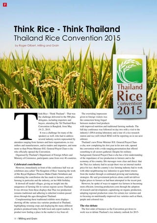 T
hink Rice - Think Thailand’ - That was
the challenge delivered to the 500-plus
delegates, including importers and
buyers, attending the 7th Thailand Rice
Convention in Bangkok, from May
19-21, 2015.
It was a challenge for many of the
speakers as well, who had to address
several industry sectors represented by
attendees ranging from farmers and farm organisations, to rice
millers and manufacturers, and to traders and importers, and none
more so than Prime Minister H.E. General Prayut Chan-o-cha
who officially opened the Convention.
Organised by Thailand’s Department of Foreign Affairs and
Ministry of Commerce, participants came from over 40 countries.
Celebrated contribution
However, immediately in front of the conference hall was an
exhibition area called ‘The Kingdom of Rice’ featuring the work
of Her Royal Highness Princess Maha Chakri Sirinthorn and
celebrating the contribution she has made to farmers, and rice
farming in particular and the industry, on her 60th birthday.
It showed off model villages, giving an insight into the
uniqueness of farming life in various regions across Thailand.
It was obvious from these displays that Thai rice production
remains traditional and adhering to inherited wisdom passed
down through the ages throughout Thailand.
Complementing these traditional exhibits were displays
showing off the various rice varieties produced in Thailand,
highlighting winning crops and displaying the many different
products produced today for both local and export markets. A
product now finding a place in the market is rice bran oil.
The overriding impression
given to foreign visitors was
the connection being forged
between modern food products
with improved nutrition and traditional farming methods. The
full day conference was followed on day two with a visit to the
industry’s DNA testing laboratory and a tour of a rice research
station and rice mill (which MAG will be reporting on in our next
edition).
Thailand’s new Prime Minister H.E. General Prayut Chan-
o-cha, now completing his first year in his new role, opened
the convention with a wide-ranging presentation that offered
something to all sectors gathered. Despite his military
background, General Prayut Chan-o-cha has a firm understanding
of the importance of rice production to farmers and to the
economy of his country. His messages were clear and direct: that
the Thai rice industry had to accept there was an internal market
price for rice; that his country’s rice farming industry had to work
with other neighbouring rice industries to gain better returns
from the market through co-ordinated growing and marketing
strategies. He said government policies alone could not deliver
higher prices to farmers as had been attempted in the recent past.
However, he spoke of ways to support rice farmers in becoming
more efficient, lowering production costs through the adoption
of research and development, capitalising on organic production,
adopting regional production zones for certain rice varieties and
re-focusing on nutritionally-improved rice varieties such as black,
purple and coloured rice.
The rice debate
The first order of business as the Convention got down to
work was to debate Thailand’s rice industry outlook for 2015-
by Roger Gilbert, Milling and Grain
Think Rice - Think Thailand
Thailand Rice Convention 2015
38 | Milling and Grain
FF
 