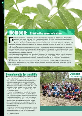 Industryprofile
F
ounded and grown as an Austrian family business, Delacon has been the pioneer and global leader in phytogenic feed
additives for more than 27 years. The world’s most trusted provider of phytogenic solutions for livestock production,
Delacon, offers a product portfolio that caters for swine, poultry and ruminants.
The vision of company founder Helmut Dedl to replace antibiotic growth promoters by phytogenic feed additives and
thus to ensure sustainable, profitable life production and food safety, still applies to current CEO Markus Dedl as a guideline of
corporate strategy.
The company’s headquarters and modern production facility is based in Steyregg, Austria. From there, Delacon’s products are
exported to more than 50 countries worldwide. Delacon has a global team of 120 employees at 16 offices and cooperates with 50
distribution partners around the world. The team continues to grow from strength to strength with recent appointments in North
America and the growth of the team in Austria.
Since the inception of the company in 1988, Delacon have exemplified a key commitment to their core values of sustainability,
innovation and excellence. This has also been officially confirmed by the European Food Safety Authority who awarded the
company the highest classification, the gold standard, in feed additive registration: the EU registration as zootechnical feed
additive.
In addition to that, Delacon’s success has been recognised by various institutions - with the STEP award (2013), the Pegasus
Gold trophy for export success (2012), the “Austria’s Leading Companies” award (2012), the Austrian Export award (2009) to
name the most recent.
Delacon: Trust in the power of nature
Commitment to Sustainability
On March 21, 2015, the International Day of Forests took
place. This day was initiated to provide a platform to raise
awareness of the importance of all types of forests and
solitary trees. To mark the occasion, Delacon staff members
Martin Brötel and Susanne Reisinger visited the Baan Lankha
Community Forest in Thailand, where the company joined
the ‘Plant A Tree Today’ Foundation (PATT) and planted over
500 native trees in 2014.
“With our tree planting activity, we would like to make a
visible sign that environmental action and climate change is
in the hands of everyone. It is everybody’s own responsibility
to take a share in making this world a better place, and this
activity is a reminder to think about this topic every day”,
explains Delacon’s CEO Markus Dedl. All trees that were
planted on that day are native, partly indigenous and thus,
highly beneficial to the local community who takes care of
the maintenance on-site.
So far, the survival rate of the plots planted in 2014 is more
than 90 percent and the community replanted trees to replace
the ones that did not survive from the previous dry season.
Delacon raise awareness of the importance of forests and trees
68 | Milling and Grain
F
 