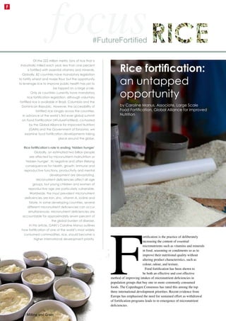 F
ortification is the practice of deliberately
increasing the content of essential
micronutrients such as vitamins and minerals
in food, seasoning or condiments so as to
improve their nutritional quality without
altering product characteristics, such as
colour, odour, and texture.
Food fortification has been shown to
be both an effective and cost effective
method of improving intakes of micronutrient deficiencies in
population groups that buy one or more commonly consumed
foods. The Copenhagen Consensus has rated this among the top
three international development priorities. Recent evidence from
Europe has emphasised the need for sustained effort as withdrawal
of fortification programs leads to re-emergence of micronutrient
deficiencies.
Of the 222 million metric tons of rice that is
industrially milled each year, less than one percent
is fortified with essential vitamins and minerals.
Globally, 82 countries have mandatory legislation
to fortify wheat and maize flour, but the opportunity
to leverage rice to improve public health has yet to
be tapped on a large scale.
Only six countries currently have mandatory
rice fortification legislation, although voluntary
fortified rice is available in Brazil, Columbia and the
Dominican Republic. However, the accessibility of
fortified rice ranges across the countries.
In advance of the world’s first-ever global summit
on Food Fortification (#FutureFortified), co-hosted
by the Global Alliance for Improved Nutrition
(GAIN) and the Government of Tanzania, we
examine food fortification developments taking
place around the globe.
Rice fortification’s role in ending ‘hidden hunger’
Globally, an estimated two billion people
are affected by micronutrient malnutrition or
‘hidden hunger’. Its negative and often lifelong
consequences for health, growth, immune and
reproductive functions, productivity and mental
development are devastating.
Micronutrient deficiencies affect all age
groups, but young children and women of
reproductive age are particularly vulnerable.
Worldwide, the most prevalent micronutrient
deficiencies are iron, zinc, vitamin A, iodine and
folate. In some developing countries, several
different micronutrient deficiencies can occur
simultaneously. Micronutrient deficiencies are
accountable for approximately seven percent of
the global burden of disease.
In this article, GAIN’s Caroline Manus outlines
how fortification of one of the world’s most widely
consumed commodities, rice, should become a
higher international development priority.
#FutureFortified
Rice fortification:
an untapped
opportunity
by Caroline Manus, Associate, Large Scale
Food Fortification, Global Alliance for Improved
Nutrition
42 | Milling and Grain
F
focus
 