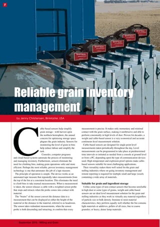 C
able-based sensors help simplify
grain storage - with harvest upon
the northern hemisphere, the annual
concern for optimising storage space
plagues the grain industry. Sensors for
monitoring the level of grain in bins
help reduce labour and simplify the
task.
Consoles, computer programs
and cloud-based systems automate the process of monitoring
and managing inventory. Furthermore, sensors eliminate the
need for climbing bins, making grain operations safer and more
efficient. Perhaps the most reliable, proven inventory management
technology is one that automates the job of a tape measure.
The principle of operation is simple. The device works as an
automated tape measure that repeatedly takes measurements from
the top of the bin at a consistent location. This eliminates the need
to climb bins to take manual measurements. When a measurement
is taken, the sensor releases a cable with a weighted sensor probe
that stops and retracts when the probe comes into contact with
material.
The “brains” of the sensor convert the distance data to a
measurement that can be displayed as either the height of the
material or the distance to the material, referred to as headroom.
The sensor takes redundant measurements, when the sensor
probe is both descending and retracting, to confirm that every
measurement is precise. It makes only momentary and minimal
contact with the grain surface, making it unobtrusive and able to
perform consistently in high levels of dust. Proven for decades, a
weight and cable-based sensor is a very economical and accurate
continuous level measurement solution.
Cable-based sensors are designed for single point level
measurements taken periodically throughout the day. Level
measurements can be programmed to take place at predetermined
time intervals or initiated as needed from a console at ground level
or from a PC, depending upon the type of communication devices
used. High-temperature and explosion-proof options make cable-
based sensors suitable for most challenging applications.
Their versatility makes them well suited for the grain and
milling industries where on-going inventory management and
remote reporting is required for multiple small and large vessels
containing a wide array of materials.
Suitable for grain and ingredient storage
Unlike some types of non-contact sensors that become unreliable
in high dust or some types of grains, weight and cable-based
sensors are an ideal level measurement solution for the grain and
milling industries as they work in virtually any material regardless
of particle size or bulk density. Immune to most material
characteristics, they perform equally well whether the bin contains
light materials or additives, pellets of all sizes, fine to coarse
granules; or heavy, dense lump materials.
by Jenny Christensen, BinMaster, USA
Reliable grain inventory
management
62 | September 2015 - Milling and Grain
F
 