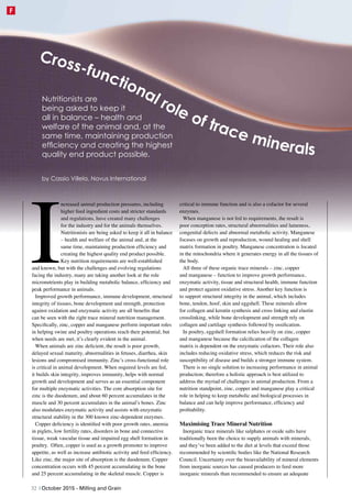 I
ncreased animal production pressures, including
higher feed ingredient costs and stricter standards
and regulations, have created many challenges
for the industry and for the animals themselves.
Nutritionists are being asked to keep it all in balance
– health and welfare of the animal and, at the
same time, maintaining production efficiency and
creating the highest quality end product possible.
Key nutrition requirements are well-established
and known, but with the challenges and evolving regulations
facing the industry, many are taking another look at the role
micronutrients play in building metabolic balance, efficiency and
peak performance in animals.
Improved growth performance, immune development, structural
integrity of tissues, bone development and strength, protection
against oxidation and enzymatic activity are all benefits that
can be seen with the right trace mineral nutrition management.
Specifically, zinc, copper and manganese perform important roles
in helping swine and poultry operations reach their potential, but
when needs are met, it’s clearly evident in the animal.
When animals are zinc deficient, the result is poor growth,
delayed sexual maturity, abnormalities in fetuses, diarrhea, skin
lesions and compromised immunity. Zinc’s cross-functional role
is critical in animal development. When required levels are fed,
it builds skin integrity, improves immunity, helps with normal
growth and development and serves as an essential component
for multiple enzymatic activities. The core absorption site for
zinc is the duodenum, and about 60 percent accumulates in the
muscle and 30 percent accumulates in the animal’s bones. Zinc
also modulates enzymatic activity and assists with enzymatic
structural stability in the 300 known zinc-dependent enzymes.
Copper deficiency is identified with poor growth rates, anemia
in piglets, low fertility rates, disorders in bone and connective
tissue, weak vascular tissue and impaired egg shell formation in
poultry. Often, copper is used as a growth promoter to improve
appetite, as well as increase antibiotic activity and feed efficiency.
Like zinc, the major site of absorption is the duodenum. Copper
concentration occurs with 45 percent accumulating in the bone
and 25 percent accumulating in the skeletal muscle. Copper is
critical to immune function and is also a cofactor for several
enzymes.
When manganese is not fed to requirements, the result is
poor conception rates, structural abnormalities and lameness,
congenital defects and abnormal metabolic activity. Manganese
focuses on growth and reproduction, wound healing and shell
matrix formation in poultry. Manganese concentration is located
in the mitochondria where it generates energy in all the tissues of
the body.
All three of these organic trace minerals – zinc, copper
and manganese – function to improve growth performance,
enzymatic activity, tissue and structural health, immune function
and protect against oxidative stress. Another key function is
to support structural integrity in the animal, which includes
bone, tendon, hoof, skin and eggshell. These minerals allow
for collagen and keratin synthesis and cross linking and elastin
crosslinking, while bone development and strength rely on
collagen and cartilage synthesis followed by ossification.
In poultry, eggshell formation relies heavily on zinc, copper
and manganese because the calcification of the collagen
matrix is dependent on the enzymatic cofactors. Their role also
includes reducing oxidative stress, which reduces the risk and
susceptibility of disease and builds a stronger immune system.
There is no single solution to increasing performance in animal
production; therefore a holistic approach is best utilized to
address the myriad of challenges in animal production. From a
nutrition standpoint, zinc, copper and manganese play a critical
role in helping to keep metabolic and biological processes in
balance and can help improve performance, efficiency and
profitability.
Maximising Trace Mineral Nutrition
Inorganic trace minerals like sulphates or oxide salts have
traditionally been the choice to supply animals with minerals,
and they’ve been added to the diet at levels that exceed those
recommended by scientific bodies like the National Research
Council. Uncertainty over the bioavailability of mineral elements
from inorganic sources has caused producers to feed more
inorganic minerals than recommended to ensure an adequate
by Cassio Villela, Novus International
Nutritionists are
being asked to keep it
all in balance – health and
welfare of the animal and, at the
same time, maintaining production
efficiency and creating the highest
quality end product possible.
Cross-functional role of trace minerals
32 | October 2015 - Milling and Grain
F
 