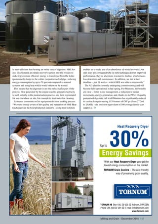 is more efficient than heating an entire tank of digestate. HRS has
also incorporated an energy recovery section into the process to
make it even more efficient: energy is transferred from the hotter
(pasteurised) sludge to the colder (unpasteurised) sludge, reducing
energy consumption by up to 70 percent compared to normal
systems and using heat which would otherwise be wasted.
This means that the digestate is not the only circular part of the
process. Heat generated by the engine used to generate electricity
is used initially in the pasteurisation process, and then regenerated
for use elsewhere on site, for example to heat water for cleaning.
Lawrence comments on his equipment decision making process:
“We were already aware of the quality and reputation of HRS Heat
Exchangers in the food production industry – using their solution
enables us to make use of an abundance of waste hot water. Not
only does the corrugated tube-in-tube technique deliver improved
performance, they’re also more resistant to fouling, which means
less downtime and maintenance. In addition, we had a short
deadline – just 16 weeks – which HRS was able to meet easily.”
The AD plant is currently undergoing commissioning and will
become fully operational in late spring. For Muntons, the benefits
are clear – better waste management, a reduction in tanker
movements, energy generation, and, thanks to its PAS 110 quality
pasteurised digestate. All in all Muntons has significantly reduced
its carbon footprint saving 1159 tonnes of CO2
pa (from 27,264
to 26,605) – the emission equivalent of 300 average family cars
(approx.).
With our Heat Recovery Dryer you get the
lowest energy consumption on the market.
TORNUM Grain Coolers – The eco-friendly
way of preserving grain quality.
Up to 30%Energy Savings
Heat Recovery Dryer
TORNUM AB Box 100, SE-535 22 Kvänum, SwEdEn
Phone +46 (0)512–291 00 E-mail: info@tornum.com
www.tornum.com
Milling and Grain - December 2015 | 67
 