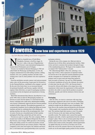 Industryprofile
Fawema: Know how and experience since 1920
N
estled in a beautiful area of North Rhine-
Westphalia, Germany is the River Agger. In
the river’s valley is the area of Engelskirchen
and Fawema’s main international headquarters,
situated about 40 kilometers east of Cologne.
Fawema was founded by Heinrich Kleinjung in 1920 and
called Fabrik für Werkzeuge und Maschinen. At first, the
company manufactured twist drill milling machines, drilling
machines, bow saws, grinding machines and other metal
working tools. Later on, these products were also exported to
the UK.
From the mid-thirties onwards contract work and government
orders, above all the processing of spare parts for locomotives
for the National Railway, contributed to the company’s growth.
By the end of the forties there was an increased demand
for portioned foodstuffs, and Fawema, together with their
engineer Julius Schwirten, an expert for packaging machines,
concentrated on the development and manufacture of dosing
machines.
Mark Wild, International Sales Director, described how it was
in the 1950s when an order for 200 packaging machines set
Fawema on course into the industry it is renowned for today.
Factory workshops and a multi-storey administration building
were erected. Continuously improved and new Fawema products
resulted in further expansion. The production programme was
systematically broadened, first by adding bag filling and closure
machines and later by combining them with collating and
packing machines into state-of-the-art packaging lines. Now
of course, Fawema are a household name for their machine
packaging for flour bags, animal feed, pet food, and rice.
Fawema are a part of a group. The sister company, HDG, is
located near Lindlar in the Rheinisch-Bergischer Kreis also,
like Fawema, near Cologne. HDG specialise in the forming,
filling and sealing systems for sealed rim pouches of food,
pet food, pharmaceuticals and cosmetic products. With both
companies in the same local region, the solutions and know-
how is well shared and a good partnership exists to provide
packaging solutions.
During the tour of the company site, Mark provided an
afternoon tour of all the offices and production facilities. Mark
invites and shows customers their products through all stages
of the manufacturing process. We began in the reception where
an original 1922 ‘bohrmaschine’ is located.
We walked through Mark’s office first, admiring a very
large map of Africa. Africa represents an important market
for Fawema due to the rapid and constant population growth
and the consequent rise in demand for commodity food
products such as maize meal and wheat flour packed in
retail size packs of between 1 kg and 5 kg. With hundreds
of reference installations all across the continent, the earliest
of which date from the early 1970’s, the Fawema brand is
favoured by African mills thanks to the unique heavy-duty
manufacture which meets the requirements in Africa perfectly
and allows the miller to ensure that his products are packed
efficiently, speedily and with the minimum of down-time and
maintenance.
Packaging
After the office, we went to a storeroom with many bags
and packages organised in the style of an archive. Packaging
for tea, pet food, flour and many more were on display. After
gaining an insight into the different types of packaging, the
route down to the machine shop and production area beckoned.
Thirty people work in production and the machine shop in
total. The machines begin their journey as steel. Six people
work for Fawema in the steel intake and frame building
assembly section. The stainless steel, sourced from quality
European steel mills, is built to specification from the in-house
designer’s plans. There is also an in-house paint shop with six
people employed in this section. Mark said that these in-house
sections mean certain security and quality control requirements
are upheld when they do not have to be there at all. It also
affects the cost for the customer. However, the outcomes and
results are an all-round higher quality product for the customer.
by Tom Blacker, Milling and Grain magazine
64 | December 2015 - Milling and Grain
F
 