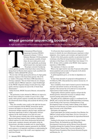 T
he International Wheat Genome
Sequencing Consortium (IWGSC)
announced on January 7, 2016 in
Bethesda, Maryland, USA the production
of a whole genome assembly of bread
wheat, the most widely grown cereal
in the world, significantly accelerating
global research into crop improvement.
The project consisted of producing
a whole genome assembly of the bread wheat variety Chinese
Spring based on Illumina short sequence reads assembled with
NRGene’s DeNovoMAGICTM software.
The new data will help speed up the delivery of a high quality
reference sequence of the bread wheat genome. One of the
co- leaders of the project, Nils Stein of IPK Gatersleben in
Germany explained, “The new bread wheat de novo shotgun
assembly made by NRGene represents a major breakthrough
for the IWGSC integrated strategy towards delivering a high
quality reference sequence for each of the 21 bread wheat
chromosomes.”
Kellye Eversole, IWGSC Executive Director, welcomed the
results.
“The preliminary results obtained by NRGene are impressive.
We have been waiting for a number of years to have a high
quality whole genome sequence assembly that would complement
our chromosome based strategy and accelerate the delivery of the
sequence.
“Thus, this assembly comes exactly at the right time because
it can be integrated with the IWGSC chromosome specific
resources developed over the past 10 years (for example,
chromosome shotgun sequences, physical maps, and physical
map-based sequencing) to deliver a high quality reference
sequence for the wheat genome in less than two years.“
The whole genome assembly data will be integrated with
physical-map based sequence data to produce a high-quality,
ordered sequence for each wheat chromosome that precisely
locates genes, regulatory elements and markers along the
chromosomes, providing invaluable tools for wheat breeders.
“This new wheat genome sequence generated by the IWGSC
and its partners is an important contribution to understanding the
genetic blueprint of one of the world’s most important crops,”
said Curtis Pozniak.
“It will provide wheat researchers with an exciting new
resource to identify the most influential genes important to wheat
adaptation, stress response, pest resistance and improved yield.”
Results of the whole genome assembly was presented at several
workshops at the Plant & Animal Genome Conference which
took place in San Diego in the United States from January 9-13,
2016. All data will be available in the IWGSC wheat sequence
repository at URGI-INRA.
The importance of wheat in a nut shell
Wheat is the staple food for more than 35 percent of the global
human population and accounts for 20 percent of all calories
consumed throughout the world.
As global population grows, so too does its dependence on
wheat.
To meet future demands of a projected world population of
9.6 billion by 2050, wheat productivity needs to increase by 1.6
percent each year.
Since availability of new land is limited to preserve biodiversity
and water and nutrient resources are becoming scarcer, the
majority of this increase has to be achieved via crop and trait
improvement on land currently cultivated.
A high quality reference genome sequence will provide the
detailed genomic information necessary to underpin wheat
research ensuring achievement of this goal.
The public-private collaborative project is coordinated by the
IWGSC and co-led by Nils Stein of IPK Gatersleben in Germany,
Curtis Pozniak of the University of Saskatchewan’s Crop
Development Centre in Canada, Andrew Sharpe of the Global
Institute for Food Security in Canada and Jesse Poland of Kansas
State University in the United States.
Participants and supporters
Project participants also include researchers from Illumina, Inc;
NRGene in Israel and the United States; Tel Aviv University in
Israel; and the French National Institute for Agricultural Research
(INRA).
Funding for this project was provided by Genome Canada,
Genome Prairie, the Saskatchewan and Alberta Wheat
Development Commissions and the Western Grains Research
Foundation through the Canadian Triticum Applied Genomics
(CTAG2) project, Kansas State University through the US
National Science Foundation Plant Genome Research Program
and Illumina, Inc.
Wheat genome sequencing boosted
A high quality bread wheat reference sequence will be available in less than two years
38 | January 2016 - Milling and Grain
F
 