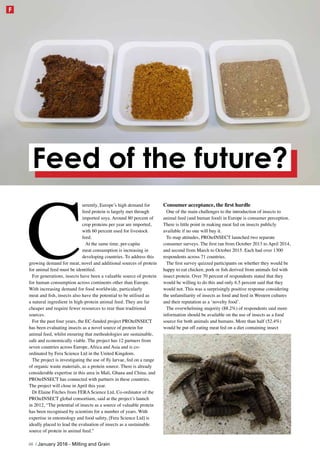 C
urrently, Europe’s high demand for
feed protein is largely met through
imported soya. Around 80 percent of
crop proteins per year are imported,
with 60 percent used for livestock
feed.
At the same time, per-capita
meat consumption is increasing in
developing countries. To address this
growing demand for meat, novel and additional sources of protein
for animal feed must be identified.
For generations, insects have been a valuable source of protein
for human consumption across continents other than Europe.
With increasing demand for food worldwide, particularly
meat and fish, insects also have the potential to be utilised as
a natural ingredient in high-protein animal feed. They are far
cheaper and require fewer resources to rear than traditional
sources.
For the past four years, the EC-funded project PROteINSECT
has been evaluating insects as a novel source of protein for
animal feed, whilst ensuring that methodologies are sustainable,
safe and economically viable. The project has 12 partners from
seven countries across Europe, Africa and Asia and is co-
ordinated by Fera Science Ltd in the United Kingdom.
The project is investigating the use of fly larvae, fed on a range
of organic waste materials, as a protein source. There is already
considerable expertise in this area in Mali, Ghana and China, and
PROteINSECT has connected with partners in these countries.
The project will close in April this year.
Dr Elaine Fitches from FERA Science Ltd, Co-ordinator of the
PROteINSECT global consortium, said at the project’s launch
in 2012, “The potential of insects as a source of valuable protein
has been recognised by scientists for a number of years. With
expertise in entomology and food safety, [Fera Science Ltd] is
ideally placed to lead the evaluation of insects as a sustainable
source of protein in animal feed.”
Consumer acceptance, the first hurdle
One of the main challenges to the introduction of insects to
animal feed (and human food) in Europe is consumer perception.
There is little point in making meat fed on insects publicly
available if no one will buy it.
To map attitudes, PROteINSECT launched two separate
consumer surveys. The first ran from October 2013 to April 2014,
and second from March to October 2015. Each had over 1300
respondents across 71 countries.
The first survey quizzed participants on whether they would be
happy to eat chicken, pork or fish derived from animals fed with
insect protein. Over 70 percent of respondents stated that they
would be willing to do this and only 6.5 percent said that they
would not. This was a surprisingly positive response considering
the unfamiliarity of insects as food and feed in Western cultures
and their reputation as a ‘novelty food’.
The overwhelming majority (88.2%) of respondents said more
information should be available on the use of insects as a food
source for both animals and humans. More than half (52.4%)
would be put off eating meat fed on a diet containing insect
Feed of the future?
48 | January 2016 - Milling and Grain
F
 