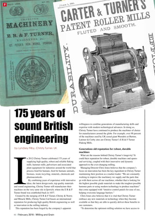 I
n 2012 Christy Turner celebrated 175 years of
supplying high quality, robust and reliable flaking
mills, hammer mills, pulverisers and associated
plant equipment for industries around the world that
process food for humans, feed for humans animals,
biomass, waste recycling, minerals, chemicals and
pharmaceuticals.
By combining years of experience with innovative
ideas, the latest design tools, top quality materials
and sound engineering, Christy Turner still manufacture their
machines on the very same site in Ipswich; where the E R & F
Turner brand was established back in 1837.
Created by the merging of E R & F Turner, Christy & Norris
and Miracle Mills, Christy Turner Ltd boasts an international
reputation for producing high quality British engineering as well
as innovation in the milling industry.
This reputation has been forged by the company’s apparent
willingness to combine generations of manufacturing skills and
expertise with modern technological advances. In doing so,
Christy Turner have continued to produce the machines of choice
for manufacturers around the globe. For example, over 90 percent
of the machines used by UK cereal giant Weetabix at Burton,
Latimer & Corby sites are Christy Turner’s E R & F Turner
Flaking Mills.
Generations old reputation for robust, durable
machines
What are the reasons behind Christy Turner’s longevity? It
could their reputation for robust, durable machines and spares
and servicing, coupled with their innovative and dynamic
approach to the ever-changing milling.
Managing Director Chris Jones believes that the company’s
focus on innovation has been the key ingredient in Christy Turner
maintaining their position as a market leader. “We are constantly
working to improve the machinery we supply and the parts that
go with them across all our machines; whether that is looking for
the highest possible grade materials to make the toughest possible
hammer parts or using modern technology to produce machines”
that come equipped with “intuitive control panels for ease of use,
helping overcome language barriers.”
Chris Jones also believes that it is vital that Christy Turner
embrace any new materials or technology when they become
available so that they are able to quickly deliver these benefits to
our customers.
“To determine the optimum milling solution we have access to
175 years of
sound British
engineering
by Lyndsey Filby, Christy Turner, UK
46 | February 2016 - Milling and Grain
F
 