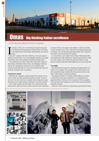 I
n January of this year, I was fortunate enough be the guests
of world-renowned manufacturers Omas at their new facility
in the Italian town of San Giorgio delle Pertiche, just north of
Padua.
Omas, the “company who like to think big,” have just opened a
brand new facility that is very well equipped; boasting an assembly
and delivery hall, sales marketing and technical design office.
I was informed by my hosts Laura Nelti, from Omas’ Export &
Sales Dept. and Danilo Carloni, Omas, Area Manager for Russia,
that the new arrangement will allow for more efficient skills
training and the open plan of set up of the assembly hall really did
make the workspace feel very spacious.
Attention to detail
Other than the cleanliness, another quality that I noticed was on
show at Omas was their meticulous attention to detail. As part of
my tour I was shown their new computer aided component storage
that makes every single machine component very easily traceable.
Every single machine part that Omas uses is stored in this large
filing system; right down to the washers and bolts. Each component
is marked with its own unique serial number, so when one wishes
to find a particular nut or screw, rather than searching through miles
of racking, a few seconds spent punching numbers into a keypad is
all it takes to find the part that was required.
I was also shown a test model of one of Omas’ Galileo plan-sifters.
The model itself is fully insulated by sandwich panel used for sorting
but in this instance and to display this particular model’s sorting
prowess, instead of grain this model displayed was in fact using sand.
Versatility
One attribute that I noted to be ubiquitous throughout Omas’ set
up here was versatility. One example of this is their ability to not
only manufacture large machines like those pictured, but are also
able to offer bespoke customised solutions.
This apparent attitude to versatility and flexibility also extends
to where they source their components. I was informed by my
guides that Omas will always try to cooperate with local suppliers
where possible; thus keeping costs lower whilst ensuring European
standards of quality.
In the past 5 years, Omas has enjoyed huge export growth. Going
by Tom Blacker, Milling and Grain magazine
Omas Big thinking Italian excellence
70 | February 2016 - Milling and Grain
IndustryprofileF
 