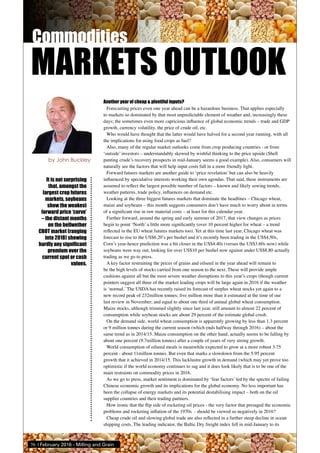 76 | February 2016 - Milling and Grain
Another year of cheap & plentiful inputs?
Forecasting prices even one year ahead can be a hazardous business. That applies especially
to markets so dominated by that most unpredictable element of weather and, increasingly these
days; the sometimes even more capricious influence of global economic trends – trade and GDP
growth, currency volatility, the price of crude oil, etc.
Who would have thought that the latter would have halved for a second year running, with all
the implications for using food crops as fuel?
Also, many of the regular market outlooks come from crop producing countries - or from
‘outside’ investors – understandably skewed by wishful thinking to the price upside (Shell
punting crude’s recovery prospects in mid-January seems a good example). Also, consumers will
naturally see the factors that will help input costs fall in a more friendly light.
Forward futures markets are another guide to ‘price revelation’ but can also be heavily
influenced by speculative interests working their own agendas. That said, these instruments are
assumed to reflect the largest possible number of factors – known and likely sowing trends,
weather patterns, trade policy, influences on demand etc.
Looking at the three biggest futures markets that dominate the headlines – Chicago wheat,
maize and soybeans – this month suggests consumers don’t have much to worry about in terms
of a significant rise in raw material costs – at least for this calendar year.
Further forward, around the spring and early summer of 2017, that view changes as prices
begin to point ‘North’ a little more significantly (over 10 percent higher for wheat – a trend
reflected in the EU wheat futures markets too). Yet at this time last year, Chicago wheat was
forecast to rise to the US$6.20’s per bushel and it’s recently been trading in the US$4.50s,
Corn’s year-hence prediction was a bit closer in the US$4.40s (versus the US$3.60s now) while
soybeans were way out, looking for over US$10 per bushel now against under US$8.80 actually
trading as we go to press.
A key factor restraining the prices of grains and oilseed in the year ahead will remain to
be the high levels of stocks carried from one season to the next. These will provide ample
cushions against all but the most severe weather disruptions to this year’s crops (though current
pointers suggest all three of the market leading crops will be large again in 2016 if the weather
is ‘normal.’ The USDA has recently raised its forecast of surplus wheat stocks yet again to a
new record peak of 232million tonnes; five million more than it estimated at the time of our
last review in November; and equal to about one third of annual global wheat consumption.
Maize stocks, although trimmed slightly since last year, still amount to almost 22 percent of
consumption while soybean stocks are about 29 percent of the estimate global crush.
On the demand side, world wheat consumption is apparently growing by less than 1.3 percent
or 9 million tonnes during the current season (which ends halfway through 2016) – about the
same trend as in 2014/15. Maize consumption on the other hand, actually seems to be falling by
about one percent (9.7million tonnes) after a couple of years of very strong growth.
World consumption of oilseed meals is meanwhile expected to grow at a more robust 3.75
percent - about 11million tonnes. But even that marks a slowdown from the 5.95 percent
growth that it achieved in 2014/15. This lacklustre growth in demand (which may yet prove too
optimistic if the world economy continues to sag and it does look likely that is to be one of the
main restraints on commodity prices in 2016.
As we go to press, market sentiment is dominated by ‘fear factors’ led by the spectre of failing
Chinese economic growth and its implications for the global economy. No less important has
been the collapse of energy markets and its potential destabilising impact – both on the oil
supplier countries and their trading partners.
How ironic that the flip side of rocketing oil prices - the very factor that presaged the economic
problems and rocketing inflation of the 1970s - should be viewed so negatively in 2016?
Cheap crude oil and slowing global trade are also reflected in a further steep decline in ocean
shipping costs. The leading indicator, the Baltic Dry freight index fell in mid-January to its
It is not surprising
that, amongst the
largest crop futures
markets, soybeans
show the weakest
forward price ‘curve’
– the distant months
on the bellwether
CBOT market (ranging
into 2018) showing
hardly any significant
premium over the
current spot or cash
values.
by John Buckley
MARKETS OUTLOOK
 