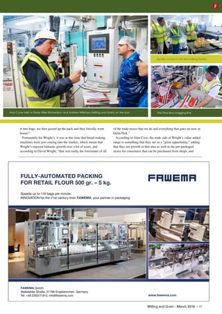 it into bags, we then jazzed up the pack and they literally went
boom!”
Fortunately for Wright’s, it was at this time that bread making
machines were just coming into the market, which meant that
Wright’s enjoyed fantastic growth over a lot of years, and
according to David Wright, “that was really the forerunner of all
of the trade mixes that we do and everything that goes on now in
Delta Park.”
According to Alan Cave, the trade side of Wright’s value added
range is something that they see as a “great opportunity,” adding
that they see growth in that area as well in the pre-packaged
mixes for consumers that can be purchased from shops, and
FAWEMA GmbH
Wallefelder Straße, 51766 Engelskirchen, Germany
Tel: +49 2263/716-0, info@fawema.com
FULLY-AUTOMATED PACKING
FOR RETAIL FLOUR 500 gr. – 5 kg.
Speeds up to 110 bags per minute.
INNOVATION for the 21st century from FAWEMA, your partner in packaging.
www.fawema.com
1-FAWEMA MiMag 3-2016.qxp_Layout 1 18.02.16 19:39 Seite 1
Alan Cave talks to Eloise Hillier Richardson and Andrew Wilkinson (Milling and Grain) on the tour
Quality control in the test baking facility
The Pizza flour bagging line
Milling and Grain - March 2016 | 47
F
 