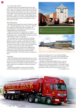 “we’ve got the tools to make it.”
Going forward, Mr Cave also added that they do have other
options such as Form Fill and Seal type products and products in
boxes. “Where we are different to many is that we use very high
quality strong flour with Canadian. If consumers are going to go
to the trouble to make bread at home they will want it to be very
good quality – otherwise why bother?” said Mr Wright. But the
type of flour that they use isn’t the only method that Wright’s are
using to ensure that their customers are opening their ovens to
great results, every time.
Home baking club
According to David Wright, their customers should be rewarded
with a “guaranteed good result,” and “a wow factor,” otherwise
our customers just wouldn’t bake their own products. One
way that Wrights are ensuring that this remains the case is by
establishing their own home baking club.
Wright’s home baking club, currently enjoys a combined
membership in excess of over 150,000 keen home bakers. “So it
is happening out there,” added Mr Wright, “people are interested
in home baking, it clearly is very popular.”
The home baking club is currently operated by two people
in the sales office, who “take calls and get people signed up.”
Members can expect a calendar, a recipe book and a wealth of
shared information, and they are there to help with any queries.
“The idea was always that we wanted to have a relationship with
the consumer, not just with the retailer,” Mr Wright said.
By talking directly to the consumer and by supporting their
baking concerns, David Wright believes they are building up
brand loyalty and that by interacting so reliably with their
customer base, Wright’s “have got half a chance of hanging on to
them.”
Conclusion
Much of G R Wright and Sons Ltd product ranges now seem to
be geared towards the premium markets. However, much of what
we saw on our visit to both Wright’s sites reflects both David
Wright’s and Alan Cave’s dedication to delivering the wow factor
to their customer base with handfuls of efficiency and buckets
full of pride.
Whether they are preparing a massive order for a baking
leviathan like Warburtons, or a small bag of scone mix for a
member of their baking club, it is very evident that Wright’s
dedication to attending to every detail is present throughout their
entire production process. Right from lorry to loaf, the quality
can be seen and experienced.
Although it is undeniable that Wright’s do have a very rich
history, their future also looks incredibly exciting. With the
continued success of their pre packaged or “value added” facility
at Delta Park, Wright’s definitely have the tools, the space and the
knowledge to see them well for many more years to come.
www.wrightsflour.co.uk
Above: the recently built 12 000 square foot warehouse at Ponders End
Below: Wrights also produce a range of speciality bread and cake mixes all
now made in their new purpose built factory at nearby Delta Park
48 | March 2016 - Milling and Grain
F
 