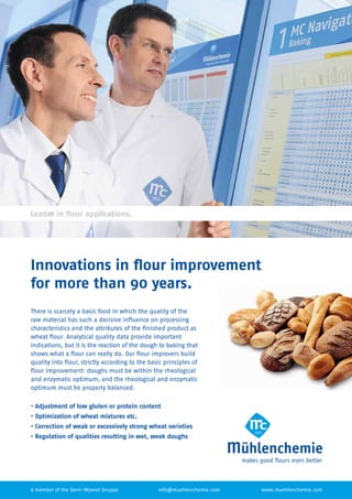 Innovations in ﬂour improvement
for more than 90 years.
There is scarcely a basic food in which the quality of the
raw material has such a decisive inﬂuence on processing
characteristics and the attributes of the ﬁnished product as
wheat ﬂour. Analytical quality data provide important
indications, but it is the reaction of the dough to baking that
shows what a ﬂour can really do. Our ﬂour improvers build
quality into ﬂour, strictly according to the basic principles of
ﬂour improvement: doughs must be within the rheological
and enzymatic optimum, and the rheological and enzymatic
optimum must be properly balanced.
• Adjustment of low gluten or protein content
• Optimization of wheat mixtures etc.
• Correction of weak or excessively strong wheat varieties
• Regulation of qualities resulting in wet, weak doughs
www.muehlenchemie.cominfo@muehlenchemie.comA member of the Stern-Wywiol Gruppe
 
