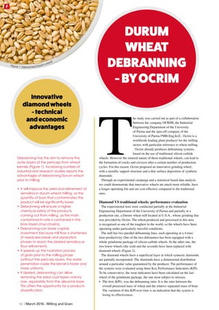 T
he study was carried out as part of a collaboration
between the company OCRIM, the Industrial
Engineering Department of the University
of Parma and the spin-off company of the
University of Parma FMB-Eng.In.E.. Ocrim is a
worldwide leading plant producer for the milling
sector, with particular reference to wheat milling.
Ocrim already produces debranning systems,
based on the use of traditional silicon carbide
wheels. However the mineral nature of these traditional wheels, can lead to
the formation of cracks and crevices after a certain number of production
cycles. For this reason, Ocrim proposed an innovative grinding wheel,
with a metallic support structure and a thin surface deposition of synthetic
diamonds.
Through an experimental campaign and a statistical based data analysis
we could demonstrate that innovative wheels are much more reliable, have
a longer operating life and are cost-effective compared to the traditional
ones.
Diamond VS traditional wheels: performance evaluation
The experimental tests were conducted partially at the Industrial
Engineering Department of the University of Parma and partially at a
production site, a Durum wheat mill located in U.S.A., whose grinding line
was provided by Ocrim. The wheat produced and processed in this area
is recognised as one of the toughest in the world, so the wheels have been
operating under particularly stressful conditions.
The mill has two parallel debranning lines, each operating at a 4 tons/
hour productivity. One of the two debranners has been equipped with a
whole grindstone package of silicon carbide wheels. In the other one, the
two lower wheels (the sixth and the seventh) have been replaced with
diamond wheels (Figure 2).
The diamond wheels have a superficial layer in which syntactic diamonds
are partially incorporated. The diamonds have a dimensional distribution
around a particular value guaranteed by the producer. The performance of
the systems were evaluated using three Key Performance Indicators (KPI).
To be conservative, the wear indicators have been calculated on the last
wheel of the grindstone package, the one most subject to stresses.
•	 The first, KPI1, was the debranning ratio. It is the ratio between the
overall processed mass of wheat and the relative separated mass of bran.
The variation of this KPI over time is an indication that the system is
losing its effectiveness.
DURUM
WHEAT
DEBRANNING
-BYOCRIM
Innovative
diamondwheels
-technical
andeconomic
advantages
Debranning has the aim to remove the
outer layers of the pericarp from wheat
kernels (Figure 1). Increasing number of
industrial and research studies reports the
advantages of debranning Durum wheat
prior to milling:
•	It will improve the yield and refinement of
semolina in durum wheat milling, as the
quantity of bran that contaminates the
product will be significantly lower.
•	Debranning will ensure a higher
chemical safety of the products
coming out from milling, as the main
contaminants rate is contained in the
bran layers (mycotoxins).
•	Debranning can lower capital
investment because mill flow is shortened
(it needs less break and separation
phases to reach the desired semolina or
flour refinement).
•	It speeds up the hydration process
of grain prior to the milling phase
(without the pericarp layers, the water
penetration inside the kernel is faster and
more uniform).
•	If desired, debranning can allow
removing the seed coat layers one by
one, separately from the aleurone layer.
This offers the opportunity for a products
diversification.
Figure 1: Debranned Durum wheat
62 | March 2016 - Milling and Grain
F
 