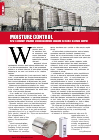STORAGE
MOISTURE CONTROL
New Technology provides a simple and more accurate method of moisture control
W
hether in the final
pelletised product or
the raw material intake,
the moisture level in the
material during animal
feed manufacture is an
essential value to measure
and control.
A number of different
options present themselves when installing moisture control into
a grain and feed processing plant. These include measuring the
moisture of the incoming grain from the fields and also measuring
moisture in the feed whilst it is in the mixer or after it has been
pelletised.
Moisture measurement is often viewed as too complex to add to
a plant. Nuclear based and Near InfraRed solutions are expensive
to install and maintain and microwave based moisture sensors
have traditionally been seen as not accurate enough with limited
information available when compared against the cost of the sensor.
However recent developments in technology have enabled
Hydronix, a UK based company which designs and manufactures
digital microwave sensors, to include a set of new sensing modes
within its latest generation of sensors.
The new sensors take a digital measurement which is then
processed to give a number of different readings relating to the
electrical properties of the material. By selecting the measurement
mode most appropriate to the material and process, a much more
stable and precise reading of the moisture level can be obtained.
Mechanical installation is also a very important consideration
with microwave moisture sensors, as the consistency of the
material and flow stability is crucial to getting the best results.
The installations which achieve the best results have a bypass
system which diverts some of the material flow past the sensor
before returning it to the main flow. This prevents any interference
from turbulence changes or
changes in density in the previous
processes affecting the moisture
sensor.
To assist customers to achieve
the best results with mechanical
installation, Hydronix has recently
developed a new ducting system.
This is designed to be inserted into
existing plant ducting and is available for either vertical or angled
ducting.
This system enables a Hydro-Mix moisture sensor to be easily
positioned at exactly the correct angle against the diverted
material flow to achieve an extremely accurate, real time moisture
measurement. Any adjustment that is required to the material flow
is simple using the baffles provided.
As digital microwave sensors provide a much more reliable
and stable signal when compared with sensors based on older
technologies, there is no need to continuously monitor and adjust
the calibration of the material being measured. It is sufficient
to make a calibration when the sensor is first commissioned and
installed into the process.
It is important to take representative samples from the process
flow over the sensor at the same time as recording the average
corresponding sensor values. This is vital, as these points will
determine the accuracy of the material calibration point.
Of equal importance is the testing of the material samples. It
should not be assumed that another measurement technology is
good enough to give an accurate moisture value, as other sensors
are often not as accurate as they seem. The only scientific way to
find the material moisture is to test the sample in the laboratory by
heating it until completely dry and determining the loss in weight.
The calibration process itself when using a digital sensor (which has
a response which is inherently linear to the moisture change) is very
simple. Each step change in moisture gives the same step change in
the sensor reading. If you have two separate moisture sample points
then you can extrapolate the calibration line very simply by doing a
standard linear regression using the sensor setup software.
This software also provides the option to add multiple calibration
points which improves the accuracy of the sensors by cancelling
out some of the inevitable errors due to sampling errors and
laboratory handling procedures.
As moisture is the simplest component to adjust during the
manufacturing process, the
addition of digital microwave
sensors to a control system for
a feed plant has now become
a simpler, more accurate and
extremely cost effective method
for improving the final quality
of the product.
www.hydronix.com
76 | March 2016 - Milling and Grain
F
 