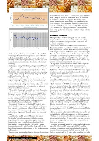 In Canada, the preliminary government forecast has the 2016
wheat crop at 29.2million tonnes against last year’s 27.6million
and in line with the 2015 result. There is some mild unease
about dry weather at planting time (starting early this year amid
warmer than normal conditions) so this situation will also need
monitoring.
In the up and coming CIS wheat exporting countries, Ukraine’s
crop has seen some improvement after a poor start to its sowing/
growing season last autumn but is still expected to lose about
20-30million of its winter wheat this summer – a loss that spring
sowings will not make up. Russia’s crop is doing well, though,
and should be similar to last year’s.
The Russian rouble has firmed up a bit recently and that has
stopped its export prices falling for now. However, the overall
contribution from the CIS (including Kazakhstan) is expected to
remain ample enough to keep these countries in the van of export
competition next season – if a bit less pressing for sales at the
cheapest end of the export market.
The next EU wheat crop is meanwhile seen by the Commission
and private an analysts about 3-5million down on the year. But
Europe also goes into 2016/17 with huge stocks of 13.7million
tonnes. Amid slowing export trade and only small gains in feed
use (due to an expected recovery in the EU corn crop), analysts
currently see the EU’s wheat surplus swelling even more,
exceeding 20million tonnes by the close of 2016/17.
International wheat prices, to which the EU market is fairly
closely linked nowadays, are also ‘made’ by the level of demand
from importers – what they can and are willing to pay. In this
current season of slow consumption growth, imports – which
make up about 23 percent of demand – are not seen increasing
much.
Apart from the key EU customer Morocco, there are no
big ‘headline’ orders from countries with failing domestic
crops. Many of the routine buyers are struggling to find the
finance needed to pay – even for historically cheap wheat –
in increasingly expensive US dollars – the currency of most
international commodity trade. Some like Egypt and Syria also
have chronic financing problems caused by their weak economies
and currencies.
Looking to the futures markets for price direction, these continue
to show Chicago wheat about 7.6 percent dearer at end-2016 than
now. If we go as far forward as December 2017, the difference
is more like 14 percent. In Europe, the Paris milling wheat
futures market suggests the incredibly weak spot prices we’ve
seen recently (as low as the €140’s per tonne) could recover to
as much as €176.50 by May next year and €186 by September
2018. But this is all highly speculative and it would probably
need a crop upset or two among major suppliers to begin to realise
those prices.
Maize & other coarse grains
Maize prices have also been coming off their lows recently,
despite markets now moving seasonally into the peak selling/
shipping season for the top supplier’s, (The USA) main Latin
American competitors.
Since our last review, the USDA has raised its estimate for
Brazilian output from 81.5million to 84million tonnes, Argentina’s
from 25.6million to 27million. South Africa’s crop is tumbling
with drought – now seen at 6.5million tonnes – almost halving the
December forecast but this is more of a local/regional issue as the
country has not been a major exporter for some years – though
it will need to import from outside Africa. The same applies to
another large maize producer, India, whose recent 21million crop
estimate looks vulnerable after a sub-par Monsoon.
It may export less and import some but will not be a big factor
on the world market. Due to the South American increases,
overall, world maize output is now seen about 1.7million tonnes
higher than in January, consumption about 1million tonnes bigger
too, leaving world stocks about 2million tonnes lower but still
very large at some 207million tonnes.
World maize trade is seen about 4million tonnes higher than in
January and about the same amount over last season’s due to the
unusual South African imports and a number of smaller/moderate
sized consumers taking a bit more at these still cheap prices.
Early pointers to the 2016/17 season that starts in September
are led by forecasts of a larger than expected US planted area and
probable rebounds, largely yield-based, in EU and CIS production
(assuming no repeat of last year’s droughts and heatwaves across
Europe East and West).
The first outlook from the USDA ‘Outlook Forum’ conference
has US corn sowings at 90million acres – 2million more than last
year, despite a lot of trade talk about farmers deserting the crop in
a move to more lucrative soyabeans. That might still happen and
traders will be keenly watching the annual March 30th Farmer
Planting Intentions Report for any contrary view. (The latter
is seen as more accurate as it will be survey-based rather than
extrapolated guesswork by the USDA’s economists as used for the
Outlook Forum).
However, as always, the weather will have the final say. If it gets
wet and planting is delayed, acreage starts to shift to soyabeans,
which can be sown later. Although some early maize planting has
already started in southern US states, relative corn and soya prices
between now and planting time further North can also influence
final farmer decisions.
Assuming normal yield around 168 bu/acre, the Outlook projects
a possible 351m tonne US maize crop for 2016. Overall that
would put US supplies at a twelve-year high as the crop again
outstrips foreseen demand, leaving high carryover stocks – no
basis for any steep rally in US prices unless something goes badly
88 | April 2016 - Milling and Grain
 