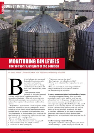 B
in level indicators have been around
for decades. From simple switches
and rotaries, to advanced non-
contact sensors, there’s no shortage
of technologies to choose from. But
there’s more to bin levels than just the
sensor.
Today’s grain and milling
operations are increasingly automated
with more sophisticated and complex systems. Plus, with
increased consolidation and a global grain economy the needs
of the industry have changed … and manufacturers of bin level
indicators have responded with new solutions to address those
demands.
The good news is if your operation is small or large, has one bin
or hundreds, has a single location or a global presence, there is a
solution for you. The solution starts by determining your sensor
needs and applying the right sensor for the material and vessel.
Then, comes another set of considerations: Once you have all this
data, how do you get it from your bins to where you need it, and
what do you do with it when it gets there?
Here are some things to ask of your operation:
•	 Do you want point level alerts or inventory management?
•	 Is the data needed locally or at multiple locations?
•	 Do you need the ability to run reports?
•	 Where do you want your data stored?
•	 How long do you want to keep historical data?
•	 Who has access to the data? Does everyone have the same
access?
•	 Does your data need to be secure or kept confidential?
•	 Do you want alerts for low or high level thresholds?
•	 Is mobile access to the data needed?
Inventory management using Continuous Level Sensors
Integrating continuous level sensors allows an operation
to monitor how much is in one or all bins in real time or at
scheduled intervals. For the grain and milling industry, cable-
based sensors or non-contact acoustics-based sensors are
commonly used in large grain bins. Technologies such as guided
wave radar can also be used in ingredient bins containing solids
or liquids. Ultrasonic sensors, pressure sensors, and float-type
sensors can be used successfully in chemicals, fuels, water,
or wastewater. When sensors are used as part of an inventory
management system, there are different options available
dependent on how an operation wants to use, secure, and store the
data.
Local or company-wide monitoring
An important consideration is the scope of the system. Is there
a need to monitor just a few bins at a single location? Or, is it
by Jenny Nielson Christensen, MBA, Vice President of Marketing, BinMaster
MONITORING BIN LEVELS
The sensor is just part of the solution
STORAGE
70 | April 2016 - Milling and Grain
F
 