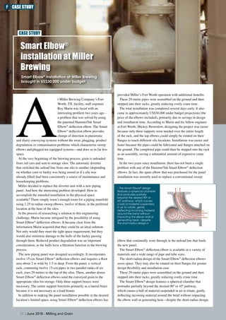 Smart Elbow®
installation at Miller
Brewing
Smart Elbow®
installation at Miller Brewing
brought in US$30,000 under budget
CASE STUDY
72 | June 2016 - Milling and Grain
A
t Miller Brewing Company’s Fort
Worth, TX, facility, staff engineer
Roy Marin was faced with an
interesting problem two years ago –
a problem that was solved by using
the patented HammerTek Smart
Elbow®
deflection elbow. The Smart
Elbow®
deflection elbow provides
change of direction in pneumatic
and slurry conveying systems without the wear, plugging, product
degradation or contamination problems which characterise sweep
elbows and plugged-tee equipped systems––and does so in far less
space.
At the very beginning of the brewing process, grain is unloaded
from rail cars and sent to storage silos. The automatic diverter
that switched the unload line from one silo to another (depending
on whether corn or barley was being stored or if a silo was
already filled) had been consistently a source of maintenance and
housekeeping problems.
Miller decided to replace the diverter unit with a new piping
panel. And here the interesting problem developed: How to
accomplish the intended installation in the physical space
available? There simply wasn’t enough room for a piping manifold
using 1.25 m radius sweep elbows, twelve of them, in the preferred
location at the base of the silos.
In the process of researching a solution to this engineering
challenge, Marin became intrigued by the possibility of using
Smart Elbow®
deflection elbows. It became clear from the
information Marin acquired that they could be an ideal solution.
Not only would they meet the tight space requirement, but they
would also minimise damage to the hulls of the barley passing
through them. Reduced product degradation was an important
consideration, as the hulls have a filtration function in the brewing
process.
The new piping panel was designed accordingly. It incorporates
twelve 15-cm Smart Elbow®
deflection elbows and requires a floor
area about 2 m wide by 1.5 m deep. From the panel, a vertical
rack, containing twelve 15-cm pipes in two parallel ranks of six
each, rises 29 metres to the top of the silos. There, another dozen
Smart Elbow®
deflection elbows send the conveyed grain to the
appropriate silos for storage. Only three support braces were
necessary. The centre support functions primarily as a lateral brace
because it is not necessary as a load bearer.
In addition to making the panel installation possible in the desired
location’s limited space, using Smart Elbow®
deflection elbows has
provided Miller’s Fort Worth operation with additional benefits.
These 29-metre pipes were assembled on the ground and then
stepped into their racks, greatly reducing costly crane time.
The total installation was completed several days early. It also
came in approximately US$30,000 under budget projections (the
price of the elbows included), primarily due to savings in design
and installation time. According to Marin and his fellow engineer
at Fort Worth, Mickey Brownlow, designing the project was easier
because only three supports were needed over the entire length
of the rack, and the top elbows could simply be rotated on their
flanges to reach different silo locations. Installation was easier and
faster because the pipes could be fabricated and flanges attached on
the ground. The completed pipe could then be stepped into the rack
as an assembly, saving a substantial amount of expensive crane
time.
In the two years since installation, there has not been a single
problem with any of the HammerTek Smart Elbow®
deflection
elbows. In fact, the spare elbow that was purchased for the panel
installation was recently used to replace a conventional sweep
elbow that continually wore through in the unload line that feeds
the new panel.
The Smart Elbow®
deflection elbow is available in a variety of
materials and a wide range of pipe and tube sizes.
The short-radius design of the Smart Elbow®
deflection elbows
saves space. They may also be rotated on their flanges for greater
design flexibility and installation ease.
These 29-metre pipes were assembled on the ground and then
stepped into their racks, greatly reducing costly crane time.
The Smart Elbow®
design features a spherical chamber that
protrudes partially beyond the desired 90º or 45º pathway,
which causes a ball of material suspended in air to rotate, gently
deflecting incoming material around the bend without impacting
the elbow wall or generating heat––despite the short-radius design.
hThe Smart Elbow®
design
features a spherical chamber
that protrudes partially
beyond the desired 90º or
45º pathway, which causes
a ball of material suspended
in air to rotate, gently
deflecting incoming material
around the bend without
impacting the elbow wall or
generating heat––despite
the short-radius design.n
F CASE STUDY
 