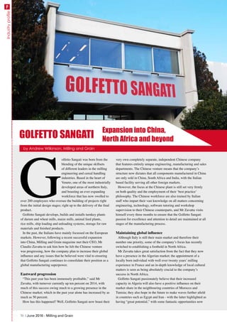 Industryprofile
G
olfetto Sangati was born from the
blending of the unique skillsets
of different leaders in the milling
engineering and cereal handling
industries. Based in the heart of
Veneto, one of the most industrially
developed areas of northern Italy,
and boasting an ever expanding
workforce that has now swelled to
over 200 employees who oversee the building of projects right
from the initial design stages; right up to the delivery of the final
product.
Golfetto Sangati develops, builds and installs turnkey plants
of durum and wheat mills, maize mills, animal feed plants,
rice mills, ship loading and unloading systems, storage for raw
materials and finished products.
In the past, the Italians have mainly focussed on the European
markets. However, following a recent successful expansion
into China, Milling and Grain magazine met their CEO, Mr
Claudio Zavatta to ask him how he felt the Chinese venture
was progressing, how the company plan to increase their global
influence and any issues that he believed were vital to ensuring
that Golfetto Sangati continues to consolidate their position as a
global manufacturing superpower.
Eastward progression
“This past year has been immensely profitable,” said Mr
Zavatta, with turnover currently up ten percent on 2014, with
much of this success owing much to a growing presence in the
Chinese market; which in the past year alone has increased by as
much as 50 percent.
How has this happened? Well, Golfetto Sangati now boast their
very own completely separate, independent Chinese company
that features entirely unique engineering, manufacturing and sales
departments. The Chinese venture means that the company’s
structure now dictates that all components manufactured in China
are only sold in China, South Africa and India, with the Italian
based facility serving all other foreign markets.
However, the focus at the Chinese plant is still set very firmly
on both quality and the employment of their ‘best practice’
philosophy. The Chinese workforce are also trained by Italian
staff who impart their vast knowledge on all matters concerning
engineering, technology, software tutoring and workshop
supervision to their Chinese counterparts, and Mr Zavatta visits
himself every three months to ensure that the Golfetto Sangati
passion for excellence and attention to detail are maintained at all
stages of the manufacturing process.
Maintaining global influence
Although Italy is still their main market and therefore their
number one priority, some of the company’s focus has recently
switched to establishing a foothold in North Africa.
Mr Zavatta takes great satisfaction from the fact that they now
have a presence in the Algerian market; the appointment of a
locally born individual with well over twenty years’ milling
experience in France and an in-depth knowledge of local cultural
matters is seen as being absolutely crucial to the company’s
success in North Africa.
Golfetto Sangati passionately believe that their increased
capacity in Algeria will also have a positive influence on their
market share in the neighbouring countries of Morocco and
Tunisia; they also hope in the future to make waves further afield
in countries such as Egypt and Iran - with the latter highlighted as
having “great potential,” with some fantastic opportunities now
Expansion into China,
North Africa and beyond
by Andrew Wilkinson, Milling and Grain
GOLFETTO SANGATI
70 | June 2016 - Milling and Grain
F
 
