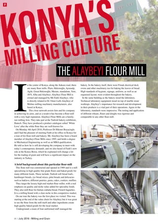 I
n the centre of Konya, along the Ankara road, there
are many flour mills: Plain, Hekimoğlu, Aynınalp,
Agile, Great Hekimoğlu, Meram, standalone, Yeni,
AVS, Alba and Alaybeyi. Alaybeyi Flour Mill is
owned and managed by Mr Fatih Alaybeyi, who
is directly related to Dr. Omer Lufti Alaybeyi of
Molino milling machinery manufacturers, also
based in Konya.
This close network assists him and his company
in achieving its aims, and as a result it has become a flour-mill
with a very high reputation. Alaybeyi Flour Mills are a family-
run milling firm. They take part at the Turkish bakery exhibition,
Ibatech. They have produced a product catalogue called ‘White
Love’ after the white flour they are well-known for.
On Monday 4th April 2016, Professor Dr Hikmet Boyacioglu
and I had the pleasure of meeting Fatih at his office in Konya for
a tour of his flour-mill and bakery. Mr. Alaybeyi has been a board
member of Alaybeyi Flour Mills since 1995, and holds a degree
in Mechanical Engineering as well as an MBA qualification.
He told us how he is still developing the company to meet with
today’s contemporary demands, and we also heard of Fatih’s new
role at the Konya Borsa, which he explained will change a lot
for the trading of grain and will have a significant impact on the
industry in Turkey.
A brief background about this particular flour-mill
This flour mill was constructed and opened in 1989 and is a mill
specialising in high quality fine grade flours and baked goods for
many different foods. These include; Turkish soft bread loafs,
hamburger breads, rye bread mixes, pitta breads and delicacies
such as baklava, different pastries, pasta, cakes, cookies, muffins.
They target the luxury high-end market flour miller, with a real
emphasis on quality and niche value added for speciality foods.
They also mill flour for Italian ciabatta bread, French baguettes.
It is a milling brand with a clear niche in this competitive market.
On our tour the bakery was the first place we visited. This was
starting at the end of the value chain for Alaybeyi but it was great
to see the flour from the mill itself and other ingredients create
high quality baked goods for the local market.
Underground, a team of four uniformed staff managed the
bakery. In the bakery itself, there were Fimak electrical deck
ovens and other machinery too for baking the loaves of bread.
High standards of hygiene, signage, uniform, as well as an
organised layout, were evident throughout the bakery.
In the same building as the bakery stood the laboratory.
Technical laboratory equipment stood on top of marble stone
worktops. Alaybeyi’s importance for research and development
in their products is a vital part of their operations. Again in the
laboratory, standards were impressive. The testing and application
of different wheats, flours and doughs was rigorous and
comparable to any other flour-mill.
KONYA’S
MILLINGCULTURE by Tom Blacker
THEALAYBEYIFLOURMILL
48 | July 2016 - Milling and Grain
F
 