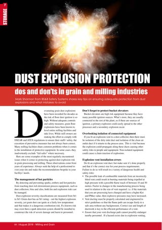 STORAGE
DUST EXPLOSION PROTECTION
D
evastating grain dust explosions
have been recorded for decades as
the risk of flour dust ignition is so
high. Without adequate controls
and safety measures, grain flour
explosions have been known to
level entire milling facilities and
take lives. While mill owners are
making the effort to comply with
DSEAR and ATEX regulations to ensure their staffs’ safety, the
execution of preventive measures has not always been correct.
Many milling facilities share common problems when it comes
to the installation of protective equipment. In some cases, they
inadvertently exclude “fail-safes” where necessary.
Here are some examples of the most regularly encountered
issues when it comes to protecting against dust explosion risk
in grain processing and milling. These observations come from
years of experience. Always seek the help of a professional to
visit your site and make the recommendations bespoke to your
facilitys’ needs.
The management of hot particles
By detecting and preventing sparks, embers and hot particles
from reaching dust rich downstream process equipment, such as
dust collectors; bins and silos, both fire and explosion risks can
be managed.
Dust explosion severity classifications are measured from St1
to St3. Grain dust has an St1 rating – not the highest explosion
severity, yet grain dust can ignite at a fairly low temperature
and that makes it a dangerous combustion risk. If a known risk
may exist then a spark detection system should be installed to
counteract the risk of severe damage and harm to personnel.
Don’t forget to protect bucket elevators
Bucket elevators are high risk equipment because they have
many possible ignition sources. What’s more, they are usually
connected to the rest of the plant, so if there are sources of
ignition, a primary explosion could easily spread to the other
processes and a secondary explosion occur.
Overlooking isolation of connected equipment
If you fit an explosion vent to a dust collector, then there must
be isolation of the dirty inlet duct and isolation of the clean air
outlet duct if it returns to the process area. This is vital because
the explosion could propagate along these ducts causing other
safety risks to people and equipment. Non-isolated equipment
could cause a chain reaction of explosions.
Explosion vent installation errors
Do fit an explosion vent duct, but make sure it’s done properly
and that it’s the correct size for your process requirements.
Failure to do so will result in a variety of dangerous health and
safety risks:
•	 The possible leak of combustible materials from an incorrectly
fitted vent could result in burning materials being expelled at
high pressure with a possible flame reach of between 10 and 30
metres. Factor in changes to the manufacturing process being
used in relation to the size of vent required. i.e. if the materials
that you are processing have changed and have a higher Kst
and PMax value, then explosive pressures may have increased.
•	 Vent ducting must be properly calculated and engineered to
strict guidelines so that the flame path can escape freely to a
safe area without any backpressure. Correct size and length of
ductwork is key to the efficient performance of a vent.
•	 Ensure that your vent discharge path cannot possibly endanger
nearby personnel. If a hazard exists due to explosion venting,
Mark Shannon from BS&B Safety Systems shares key tips on ensuring adequate protection from dust
explosions and what mistakes to avoid
dos and don’ts in grain and milling industries
F
68 | August 2016 - Milling and Grain
 