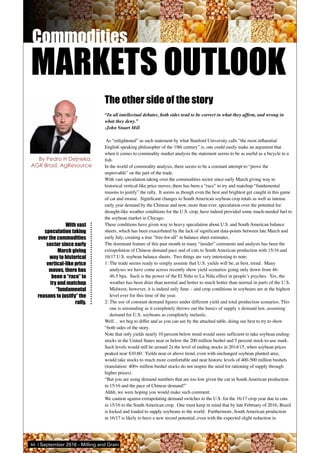 86 | September 2016 - Milling and Grain
With vast
speculation taking
over the commodities
sector since early
March giving
way to historical
vertical-like price
moves, there has
been a “race” to
try and matchup
“fundamental
reasons to justify” the
rally.
The other side of the story
“In all intellectual debates, both sides tend to be correct in what they affirm, and wrong in
what they deny.”
-John Stuart Mill
As “enlightened” as such statement by what Stanford University calls “the most influential
English speaking philosopher of the 19th century” is, one could easily make an argument that
when it comes to commodity market analysis the statement seems to be as useful as a bicycle to a
fish.
In the world of commodity analysis, there seems to be a constant attempt to “prove the
unprovable” on the part of the trade.
With vast speculation taking over the commodities sector since early March giving way to
historical vertical-like price moves, there has been a “race” to try and matchup “fundamental
reasons to justify” the rally. It seems as though even the best and brightest get caught in this game
of cat and mouse. Significant changes to South American soybean crop totals as well as intense
early year demand by the Chinese and now, more than ever, speculation over the potential for
drought-like weather conditions for the U.S. crop, have indeed provided some much-needed fuel to
the soybean market in Chicago.
These conditions have given way to heavy speculation about U.S. and South American balance
sheets, which has been exacerbated by the lack of significant data-points between late March and
early July, creating a true “free-for-all” in balance sheet estimates.
The dominant feature of this past month in many “insider” comments and analysis has been the
extrapolation of Chinese demand pace and of cuts to South American production with 15/16 and
16/17 U.S. soybean balance sheets. Two things are very interesting to note:
1:	The trade seems ready to simply assume that U.S. yields will be, at best, trend. Many
analyses we have come across recently show yield scenarios going only down from 46-
46.5 bpa. Such is the power of the El Niño to La Niña effect in people’s psyches. Yes, the
weather has been drier than normal and hotter to much hotter than normal in parts of the U.S.
Midwest, however, it is indeed only June – and crop conditions in soybeans are at the highest
level ever for this time of the year.
2:	The use of constant demand figures under different yield and total production scenarios. This
one is astounding as it completely throws out the basics of supply x demand law, assuming
demand for U.S. soybeans as completely inelastic.
Well… we beg to differ and as you can see by the attached table, doing our best to try to show
“both sides of the story.
Note that only yields nearly 10 percent below trend would seem sufficient to take soybean ending-
stocks in the United States near or below the 200 million bushel and 5 percent stock-to-use mark.
Such levels would still be around 2x the level of ending stocks in 2014/15, when soybean prices
peaked near $10.60. Yields near or above trend, even with unchanged soybean planted area,
would take stocks to much more comfortable and near historic levels of 400-500 million bushels
(translation: 400+ million bushel stocks do not inspire the need for rationing of supply through
higher prices).
“But you are using demand numbers that are too low given the cut in South American production
in 15/16 and the pace of Chinese demand!”
Ahhh, we were hoping you would make such comment.
We caution against extrapolating demand switches to the U.S. for the 16/17 crop year due to cuts
in 15/16 to the South American crop. One must keep in mind that by late February of 2016, Brazil
is locked and loaded to supply soybeans to the world. Furthermore, South American production
in 16/17 is likely to have a new record potential, even with the expected slight reduction in
By Pedro H Dejneka,
AGR Brasil, AgResource
MARKETS OUTLOOK
 