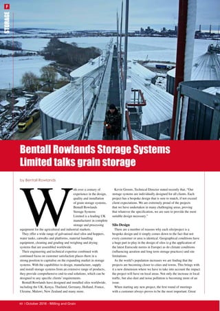 Bentall Rowlands Storage Systems
Limited talks grain storage
STORAGE
W
ith over a century of
experience in the design,
quality and installation
of grain storage systems,
Bentall Rowlands
Storage Systems
Limited is a leading UK
manufacturer in complete
storage and processing
equipment for the agricultural and industrial markets.
They offer a wide range of galvanised steel silos and hoppers,
water tanks, catwalks and platforms, material handling
equipment, cleaning and grading and weighing and drying
systems that are assembled worldwide.
Their engineering and technical expertise combined with
continued focus on customer satisfaction places them in a
strong position to capitalise on the expanding market in storage
systems. With the capabilities to design, manufacture, supply
and install storage systems from an extensive range of products,
they provide comprehensive end-to-end solutions, which can be
designed to any specific clients’ requirements.
Bentall Rowlands have designed and installed silos worldwide,
including the UK, Kenya, Thailand, Germany, Holland, France,
Ukraine, Malawi, New Zealand and many more.
Kevin Groom, Technical Director stated recently that, “Our
storage systems are individually designed for all clients. Each
project has a bespoke design that is sure to match, if not exceed
client expectations. We are extremely proud of the projects
that we have undertaken in many challenging areas, proving
that whatever the specification, we are sure to provide the most
suitable design necessary.”
Silo Design
There are a number of reasons why each silo/project is a
bespoke design and it simply comes down to the fact that not
every customer or area is identical. Geographical conditions have
a huge part to play in the design of silos (e.g the application of
the latest Eurocode norms in Europe) as do climate conditions
(influencing aeration and long term storage practices) and site
limitations.
As the world’s population increases we are finding that the
projects are becoming closer to cities and towns. This brings with
it a new dimension where we have to take into account the impact
the project will have on local areas. Not only the increase in local
traffic, but also dust and noise pollution is becoming more of an
issue.
When starting any new project, the first round of meetings
with a customer always proves to be the most important. Great
by Bentall Rowlands
F
60 | October 2016 - Milling and Grain
 