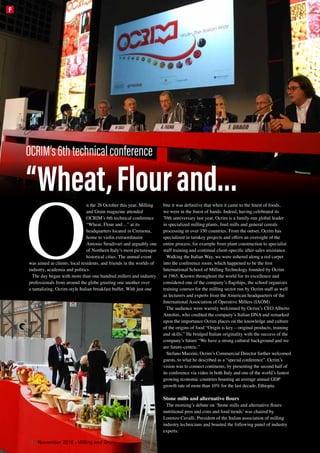 O
n the 26 October this year, Milling
and Grain magazine attended
OCRIM’s 6th technical conference
“Wheat, Flour and…” at its
headquarters located in Cremona,
home to violin extraordinaire
Antonio Stradivari and arguably one
of Northern Italy’s most picturesque
historical cities. The annual event
was aimed at clients, local residents, and friends in the worlds of
industry, academia and politics.
The day began with more than one hundred millers and industry
professionals from around the globe greeting one another over
a tantalizing, Ocrim-style Italian breakfast buffet. With just one
bite it was definitive that when it came to the finest of foods,
we were in the finest of hands. Indeed, having celebrated its
70th anniversary last year, Ocrim is a family-run global leader
in specialized milling plants, feed mills and general cereals
processing in over 150 countries. From the outset, Ocrim has
specialized in turnkey projects and offers an oversight of the
entire process, for example from plant construction to specialist
staff training and continual client-specific after-sales assistance.
Walking the Italian Way, we were ushered along a red carpet
into the conference room, which happened to be the first
International School of Milling Technology founded by Ocrim
in 1965. Known throughout the world for its excellence and
considered one of the company’s flagships, the school organizes
training courses for the milling sector run by Ocrim staff as well
as lecturers and experts from the American headquarters of the
International Association of Operative Millers (IAOM).
The audience were warmly welcomed by Ocrim’s CEO Alberto
Antolini, who credited the company’s Italian DNA and remarked
upon the importance Ocrim places on the knowledge and culture
of the origins of food “Origin is key – original products, training
and skills.” He bridged Italian originality with the success of the
company’s future “We have a strong cultural background and we
are future-centric.”
Stefano Mazzini, Ocrim’s Commercial Director further welcomed
guests, to what he described as a “special conference”. Ocrim’s
vision was to connect continents, by presenting the second half of
its conference via video in both Italy and one of the world’s fastest
growing economic countries boasting an average annual GDP
growth rate of more than 10% for the last decade, Ethiopia.
Stone mills and alternative flours
The morning’s debate on ‘Stone mills and alternative flours:
nutritional pros and cons and food trends’ was chaired by
Lorenzo Cavalli, President of the Italian association of milling
industry technicians and boasted the following panel of industry
experts:
OCRIM’s6thtechnicalconference
“Wheat,Flourand…
38 | November 2016 - Milling and Grain
F
 