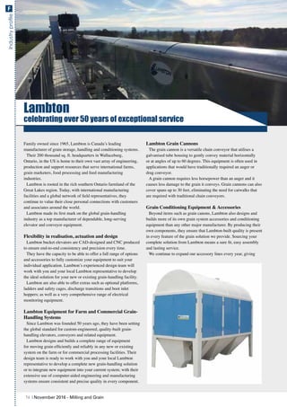 IndustryprofileF
Lambton
celebrating over 50 years of exceptional service
Family owned since 1965, Lambton is Canada’s leading
manufacturer of grain storage, handling and conditioning systems.
Their 200 thousand sq. ft. headquarters in Wallaceburg,
Ontario, in the US is home to their own vast array of engineering,
production and support resources that serve international farms,
grain marketers, food processing and feed manufacturing
industries.
Lambton is rooted in the rich southern Ontario farmland of the
Great Lakes region. Today, with international manufacturing
facilities and a global network of field representatives, they
continue to value their close personal connections with customers
and associates around the world.
Lambton made its first mark on the global grain-handling
industry as a top manufacturer of dependable, long-serving
elevator and conveyor equipment.
Flexibility in realisation, actuation and design
Lambton bucket elevators are CAD-designed and CNC produced
to ensure end-to-end consistency and precision every time.
They have the capacity to be able to offer a full range of options
and accessories to fully customize your equipment to suit your
individual application. Lambton’s experienced design team will
work with you and your local Lambton representative to develop
the ideal solution for your new or existing grain-handling facility.
Lambton are also able to offer extras such as optional platforms,
ladders and safety cages, discharge transitions and boot inlet
hoppers; as well as a very comprehensive range of electrical
monitoring equipment.
Lambton Equipment for Farm and Commercial Grain-
Handling Systems
Since Lambton was founded 50 years ago, they have been setting
the global standard for custom-engineered, quality-built grain-
handling elevators, conveyors and related equipment.
Lambton designs and builds a complete range of equipment
for moving grain efficiently and reliably in any new or existing
system on the farm or for commercial processing facilities. Their
design team is ready to work with you and your local Lambton
representative to develop a complete new grain-handling solution
or to integrate new equipment into your current system; with their
extensive use of computer-aided engineering and manufacturing
systems ensure consistent and precise quality in every component.
Lambton Grain Cannons
The grain cannon is a versatile chain conveyor that utilises a
galvanised tube housing to gently convey material horizontally
or at angles of up to 60 degrees. This equipment is often used in
applications that would have traditionally required an auger or
drag conveyor.
A grain cannon requires less horsepower than an auger and it
causes less damage to the grain it conveys. Grain cannons can also
cover spans up to 30 feet, eliminating the need for catwalks that
are required with traditional chain conveyors.
Grain Conditioning Equipment & Accessories
Beyond items such as grain canons, Lambton also designs and
builds more of its own grain system accessories and conditioning
equipment than any other major manufacturer. By producing their
own components, they ensure that Lambton-built quality is present
in every feature of the grain solution we provide. Sourcing your
complete solution from Lambton means a sure fit, easy assembly
and lasting service.
We continue to expand our accessory lines every year, giving
74 | November 2016 - Milling and Grain
 