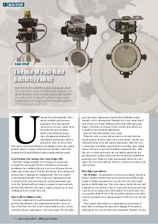 gases and slurry applications, the Posi-flate inflatable-seated
butterfly valve is unsurpassed. Standard valve sizes range from 2
inch (50mm) to 30 inch (800mm) and fit both ANSI and metric
flanges. A full line of actuators, limit switches and controls are
available to suit individual applications.
How the Posi-flate butterfly valve works
When the valve is closed and unsealed, as it rotates into the
closed position, the disc makes only casual contact with the seat,
reducing friction, wear and torque requirements. After the valve
is closed, the seat inflates against the disc providing more sealing
surface and an even pressure distribution against the disc. After
the valve is closed and sealed, the seat inflates against the disc
providing more sealing surface and an even pressure distribution
against the disc. When it is open and unsealed, before the valve
opens, the seat is first deflated. The disc is then free to rotate to the
open position. 	
Posi-flate case history
The Problem - A manufacturer of lawn care products, located in
Kansas, produces professional and consumer lawn fertilizer and
needed a reliable automated two-way diverter valve that would
provide a bubble tight seal. They were using a bucket elevator and
a manual two-way diverter valve to convey fine powered clay from
a rail car to two storage silos. The manual two-way diverter valve
was mounted about 50 feet in the air and the operators used cables
located at ground level to change positions of the two-way diverter
valve.
This manual cable setup was a maintenance issue because it
had a habit of sticking and many times slipping off the pulleys,
rendering the two-way diverter valve inoperable. Weather was also
U
sing the Posi-flate butterfly valves
boosts reliability and increases
production. Posi-flate butterfly
valves are also used as outlet valves
on bucket elevators diverting
fertilizer into different storage
silos, eliminating downtime for
unscheduled maintenance and lost
production. They are also used as
inlet valves on Extractor/Reactors discharging various dry organic
powders under a vacuum, which prevents harmful vapors from
escaping the Extractor/Reactors and reaching plant personnel.
Less friction, low torque, less wear, longer life
Posi-flate’s unique butterfly valve design uses air pressure
to expand the seat against the disc, providing even pressure
distribution for a bubble-tight seal, every time. Because the seat
makes only casual contact with the disc during valve opening and
closing, there is minimal disc impingement. This is in contrast
to conventional butterfly valves where disc impingement leads
to shaving of the seat, decreasing the overall performance and
valve life. Substantially less torque is required to open and close
the Posi-flate butterfly valve, thus a smaller actuator can be used
resulting in lower overall valve cost.
One to three million cycles
In actual comparison tests and documented field applications,
the Posi-flate butterfly valve outperformed all other valves. In
fact, a Posi-flate valve life of one to three million cycles, even in
extremely abrasive applications, is not uncommon. For dry solids,
CASE STUDY
76 | November 2016 - Milling and Grain
The use of Posi-flate
butterfly valves
The Posi-flate butterfly valve has been used
for numerous applications in the milling and
grain industry such as inlet and outlet valves
on pneumatic transport vessels conveying
seeds from a storage silo into weigh hoppers
to fill 50 pound bags lines.
F CASE STUDY
 
