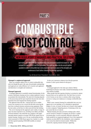 Managed vs engineered approach
These two strategies address how to control combustible dust
and even though the goal is the same, the principles undergirding
each approach are vastly different. Let’s examine each approach,
and determine its strengths and weaknesses.
Managed approach
A managed approach is essentially manual housekeeping. In this
scenario, third-party cleaning services or plant employees remove
accumulated dust intermittently. The interval of cleaning depends
on the processing and the type of particles because the more dust
generated, the more frequent the cleaning required.
The approach looks like this: A person gets up on a ladder
(worst case scenario) or on a scissor lift and starts removing the
dust from overhead structures and processing equipment. Once
the dust settles on the floor it is then removed from the building.
The cost of cleaning for this approach varies widely. A range of
prices has been reported to me, including Larry Baker, president
of Fuzion Solution, who noted that one company in the paper
and pulp industry spends an average US$2.40 per square foot on
manual cleaning. Another cost is for one woodworking facility,
which amounted to US$0.40 per square foot. Another is a small
mill that reported spending US$10,000 monthly on manual
cleaning.
So the cost is present at whatever level but the question
remains: Is that a good solution for the price?
Benefits
A managed approach is the status quo solution. Before
technological advances were made, manual housekeeping was the
only solution available.
Many people find that ongoing cleaning is an attractive option
because there are low upfront costs. You don’t have to invest
a lot of money at one time to continue either using cleaning
services or using your employees to manage combustible dust
levels.
What’s more, manual cleaning for combustible dust can even
appear not to cost anything, as it is absorbed in operational
budgets. It costs, of course, but that cost is buried, which appeals
to some companies’ budgeting process. Continuing in this way
just seems like less of a hassle.
Manual cleaning also does not need a strategic plan, which
can be viewed as a benefit. If companies do not have a capital
investment plan, it can be extremely difficult to allocate the
funds needed for an engineered approach. Even if the engineered
solutions can show ROI for the installation, some companies
can’t secure the initial investment needed. Within this
framework, ongoing manual cleaning is appealing.
NEWREGULATORYSTANDARDSANDPRACTICALSOLUTIONS
by W Brad Carr, President, SonicAire, USA
Lastmonth,weoutlinedthenewregulationsthatgrainprocessorsneededtobeawareof. This
includedthenewNFPA652andOSHAinitiatives. Thismonthwedelveintothearrayofoptions
availabletocontrolcombustibledust.Grainprocessorsneedtobeawareofthestrengthsand
weaknessesofeachbeforechoosingthesmartestapproach.
PART2
52 | November 2016 - Milling and Grain
F
 
