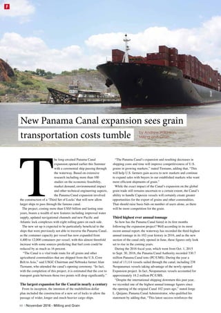 T
he long-awaited Panama Canal
expansion opened earlier this Summer
with a ceremonial ship passing through
the waterway. Based on extensive
research including more than 100
studies on the economic feasibility,
market demand, environmental impact
and other technical engineering aspects,
the Panama Canal expansion involved
the construction of a ‘Third Set of Locks’ that will now allow
larger ships to pass through the famous canal.
The project, costing more than US$5 billion and lasting nine
years, boasts a wealth of new features including improved water
supply, updated navigational channels and new Pacific and
Atlantic lock complexes with eight rolling gates on each side.
The new set up is expected to be particularly beneficial to the
ships that were previously not able to traverse the Panama Canal,
as the container capacity per vessel has now expanded from
4,400 to 12,000 containers per vessel; with this almost threefold
increase with some sources predicting that fuel costs could be
reduced by as much as 16 percent.
 “The Canal is a vital trade route for all grains and other
agricultural commodities that are shipped from the U.S. Corn
Belt to Asia,” said USGC Chairman and Nebraska farmer Alan
Tiemann, who attended the canal’s opening ceremony. “In fact,
with the completion of this project, it is estimated that the cost to
transport grain between those two points will drop significantly.”
The largest expansion for the Canal in nearly a century
From its inception, the intention of the multibillion-dollar
plan included the construction of a new set of locks to allow the
passage of wider, longer and much heavier cargo ships.
“The Panama Canal’s expansion and resulting decreases in
shipping costs and time will improve competitiveness of U.S.
grains in growing markets,” stated Tiemann, adding that, “This
will help U.S. farmers gain access to new markets and continue
to expand sales with buyers in our established markets who want
more efficient shipments of grain.”
While the exact impact of the Canal’s expansion on the global
grain trade still remains uncertain to a certain extent, the Canal’s
ability to handle Capesize vessels will certainly create greater
opportunities for the export of grains and other commodities.
That should raise basis bids on number of users alone, as there
will be more competition for the grain.
Third highest ever annual tonnage
So how has the Panama Canal faired in its first months
following the expansion project? Well according to its most
recent annual report, the waterway has recorded the third-highest
annual tonnage in its 102-year history in 2016, and as the new
section of the canal only opened in June, these figures only look
set to rise in the coming years.
During the 2016 fiscal year, which went from Oct. 1, 2015
to Sept. 30, 2016, the Panama Canal Authority recorded 330.7
million Panama Canal tons (PC/UMS). During the year a
total of 13,114 vessels sailed through the canal, including 238
Neopanamax vessels taking advantage of the newly opened
Expansion project. In fact, Neopanamax vessels accounted for
approximately 18.2 million PC/UMS.
“Despite the international shipping downturn this past year,
we recorded one of the highest annual tonnage figures since
the opening of the original Canal 102 years ago,” stated Jorge
L. Quijano, Panama Canal Administrator, who qualified his
statement by adding that, “This latest success reinforces the
New Panama Canal expansion sees grain
transportation costs tumble by Andrew Wilkinson,
Milling and Grain
60 | November 2016 - Milling and Grain
F
 