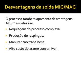 O processo também apresenta desvantagens.
Algumas delas são:
   Regulagem do processo complexa.
   Produção de respingos.
   Manutencão trabalhosa.
   Alto custo do arame consumivel.
 