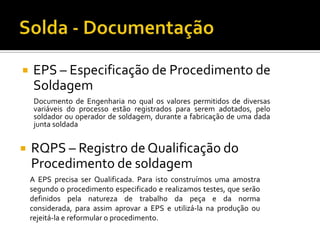    EPS – Especificação de Procedimento de
    Soldagem
     Documento de Engenharia no qual os valores permitidos de diversas
     variáveis do processo estão registrados para serem adotados, pelo
     soldador ou operador de soldagem, durante a fabricação de uma dada
     junta soldada


   RQPS – Registro de Qualificação do
    Procedimento de soldagem
    A EPS precisa ser Qualificada. Para isto construímos uma amostra
    segundo o procedimento especificado e realizamos testes, que serão
    definidos pela natureza de trabalho da peça e da norma
    considerada, para assim aprovar a EPS e utilizá-la na produção ou
    rejeitá-la e reformular o procedimento.
 