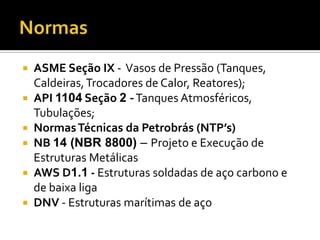    ASME Seção IX - Vasos de Pressão (Tanques,
    Caldeiras, Trocadores de Calor, Reatores);
   API 1104 Seção 2 - Tanques Atmosféricos,
    Tubulações;
   Normas Técnicas da Petrobrás (NTP’s)
   NB 14 (NBR 8800) – Projeto e Execução de
    Estruturas Metálicas
   AWS D1.1 - Estruturas soldadas de aço carbono e
    de baixa liga
   DNV - Estruturas marítimas de aço
 
