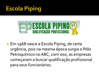    Em 1968 nasce a Escola Piping, de certa
    urgência, pois na mesma época surgia o Pólo
    Petroquímico no ABC, com isso, as empresas
    começaram a buscar qualificação profissional
    para seus funcionários.
 