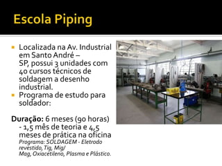  Localizada na Av. Industrial
  em Santo André –
  SP, possui 3 unidades com
  40 cursos técnicos de
  soldagem a desenho
  industrial.
 Programa de estudo para
  soldador:
Duração: 6 meses (90 horas)
 - 1,5 mês de teoria e 4,5
 meses de prática na oficina
    Programa: SOLDAGEM - Eletrodo
    revestido, Tig, Mig/
    Mag, Oxiacetileno, Plasma e Plástico.
 