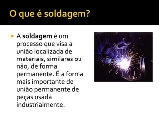    A soldagem é um
    processo que visa a
    união localizada de
    materiais, similares ou
    não, de forma
    permanente. É a forma
    mais importante de
    união permanente de
    peças usada
    industrialmente.
 