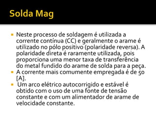    Neste processo de soldagem é utilizada a
    corrente contínua (CC) e geralmente o arame é
    utilizado no pólo positivo (polaridade reversa). A
    polaridade direta é raramente utilizada, pois
    proporciona uma menor taxa de transferência
    do metal fundido do arame de solda para a peça.
   A corrente mais comumente empregada é de 50
    [A].
    Um arco elétrico autocorrigido e estável é
    obtido com o uso de uma fonte de tensão
    constante e com um alimentador de arame de
    velocidade constante.
 