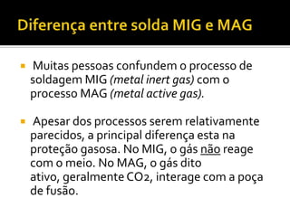    Muitas pessoas confundem o processo de
    soldagem MIG (metal inert gas) com o
    processo MAG (metal active gas).

   Apesar dos processos serem relativamente
    parecidos, a principal diferença esta na
    proteção gasosa. No MIG, o gás não reage
    com o meio. No MAG, o gás dito
    ativo, geralmente CO2, interage com a poça
    de fusão.
 
