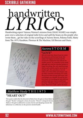 scribble gathering

handwritten

LYRICS

Handwriting expert Vanessa Wanner’s mission from (MAG NAME) was simple:
pore over a selection of original indie lyrics and spill the beans on the people who
wrote them... get her take on the scrawlings of Aurora Storm, Paloma Faith, Matty
from The 1975, Kasabian, Florence & The Machine, Ed Sheeran and Oasis.

Aurora S T O R M

“LOVE”

She can’t erase him [them] from her mind,
the memories and the heart break. She
replays the happiest moments and the
moment he ended all he had with her for
another person. It’s constantly on her mind,
although she’s tried her absolute hardest to
forget everything. She can’t stand knowing
that he said words he used to say to her to
another girl. Also, porcelain is very detailed, as in China dolls and antiques; and
are often connoted as breaking very easily.
She pictures them having intercourse, and
everything’s very detailed. He and his new
lover knew of everything she had with him,
and they both knew that it would break
her heart (‘bleeding inside’) as in her heart
hurts. These lyrics really capture the heart-

Matthew Healy T H E 1 9 7 5

“HEART OUT”

This quote could either be directed at Matty from the girl, or from Matty to
the girl. “Rocks” is slang for a form of cocaine. “Brown” is slang for heroin.
Matty or the girl is addicted to cocaine, heroin and sleeping around, this
behaviour is a reflection on the persons mental health.

92

www.alternatemag.com

 