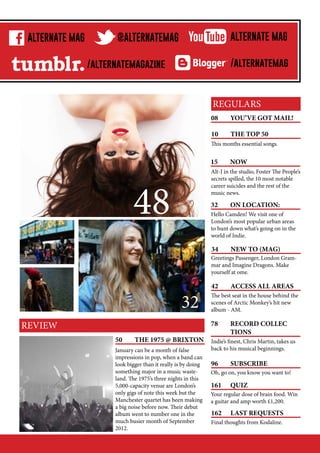 M
C
p
ALTERNATE MAG

w
b

@ALTERNATEMAG

/alternatemagazine

ALTERNATE MAG
/alternatemag

REGULARS
08	

YOU’VE GOT MAIL!

10	

THE TOP 50

This months essential songs.

15	NOW
Alt-J in the studio, Foster The People’s
secrets spilled, the 10 most notable
career suicides and the rest of the
music news.

48

32	

ON LOCATION:

Hello Camden! We visit one of
London’s most popular urban areas
to hunt down what’s going on in the
world of Indie.

34	

PG NO.

NEW TO (MAG)

Greetings Passenger, London Grammar and Imagine Dragons. Make
yourself at ome.

PG NO.

32
REVIEW
50	

THE 1975 @ BRIXTON

January can be a month of false
impressions in pop, when a band can
look bigger than it really is by doing
something major in a music wasteland. The 1975’s three nights in this
5,000-capacity venue are London’s
only gigs of note this week but the
Manchester quartet has been making
a big noise before now. Their debut
album went to number one in the
much busier month of September
2012.

42	

ACCESS ALL AREAS

The best seat in the house behind the
scenes of Arctic Monkey’s hit new
album - AM.

78	
RECORD COLLEC		
	TIONS
Indie’s finest, Chris Martin, takes us
back to his musical beginnings.

96	SUBSCRIBE
Oh, go on, you know you want to!

161	QUIZ
Your regular dose of brain food. Win
a guitar and amp worth £1,200.

162	

LAST REQUESTS

Final thoughts from Kodaline.

 