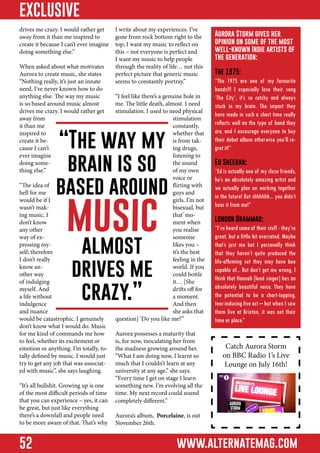 EXCLUSIVE
drives me crazy. I would rather get
away from it than me inspired to
create it because I can’t ever imagine
doing something else.”
When asked about what motivates
Aurora to create music, she states
“Nothing really, it’s just an innate
need, I’ve never known how to do
anything else. The way my music
is so based around music almost
drives me crazy. I would rather get
away from
it than me
inspired to
create it because I can’t
ever imagine
doing something else.”

I write about my experiences. I’ve
gone from rock bottom right to the
top; I want my music to reflect on
this – not everyone is perfect and
I want my music to help people
through the reality of life… not this
perfect picture that generic music
seems to constantly portray.”
“I feel like there’s a genuine hole in
me. The little death, almost. I need
stimulation. I used to need physical
stimulation
constantly,
whether that
is from taking drugs,
listening to
the sound
of my own
voice or
flirting with
guys and
girls. I’m not
bisexual, but
that’ moment when
you realise
someone
likes you –
it’s the best
feeling in the
world. If you
could bottle
it… [She
drifts off for
a moment.
And then
she asks that
question] ‘Do you like me?”

“The way my
brain is so
based around

“The idea of
hell for me
would be if I
wasn’t making music. I
don’t know
any other
way of expressing myself; therefore
I don’t really
know another way
of indulging
myself. And
a life without
indulgence
and nuance
would be catastrophic. I genuinely
don’t know what I would do. Music
for me kind of commands me how
to feel, whether its excitement or
emotion or anything. I’m totally, totally defined by music. I would just
try to get any job that was associated with music”, she says laughing.

music
almost
drives me
crazy.”

“It’s all bullshit. Growing up is one
of the most difficult periods of time
that you can experience – yes, it can
be great, but just like everything
there’s a downfall and people need
to be more aware of that. That’s why

52

Aurora possesses a maturity that
is, for now, inoculating her from
the madness growing around her.
“What I am doing now, I learnt so
much that I couldn’t learn at any
university at any age,” she says.
“Every time I get on stage I learn
something new. I’m evolving all the
time. My next record could sound
completely different.”

Aurora Storm gives her
opinion on some of the most
well-known Indie artists of
the generation:
The 1975:

“The 1975 are one of my favourite
bands!!! I especially love their song
‘The City’, it’s so catchy and always
stuck in my brain. The impact they
have made in such a short time really
reflects well on the type of band they
are, and I encourage everyone to buy
their debut album otherwise you’ll regret it!”
Ed Sheeran:

“Ed is actually one of my close friends,
he’s an absolutely amazing artist and
we actually plan on working together
in the future! But shhhhhh... you didn’t
hear it from me!”
London Grammar:

“I’ve heard some of their stuff - they’re
great, but a little bit overrated. Maybe
that’s just me but I personally think
that they haven’t quite produced the
life-affirming set they may have bee
capable of... But don’t get me wrong, I
think that Hannah [lead singer] has an
absolutely beautiful voice. They have
the potential to be a chart-topping,
tear-inducing live act – but when I saw
them live at Brixton, it was not their
time or place.”

Catch Aurora Storm
on BBC Radio 1’s Live
Lounge on July 16th!

Aurora’s album, Porcelaine, is out
November 26th.

www.alternatemag.com

 