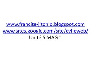 www.francite-jitonio.blogspot.com
www.sites.google.com/site/cvfleweb/
           Unité 5 MAG 1
 
